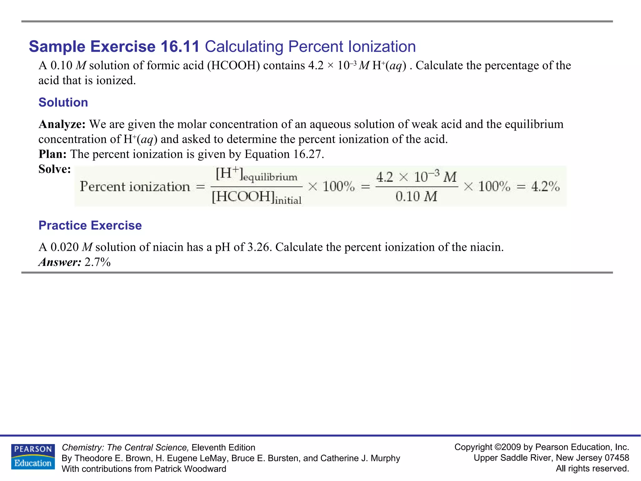 Sample Exercise 16.11  Calculating Percent Ionization A 0.10  M  solution of formic acid (HCOOH) contains 4.2 × 10 –3  M  H + ( aq ) . Calculate the percentage of the acid that is ionized. A 0.020  M  solution of niacin has a pH of 3.26. Calculate the percent ionization of the niacin. Answer:  2.7% Practice Exercise Solution Analyze:  We are given the molar concentration of an aqueous solution of weak acid and the equilibrium concentration of H + ( aq ) and asked to determine the percent ionization of the acid. Plan:  The percent ionization is given by Equation 16.27. Solve: 