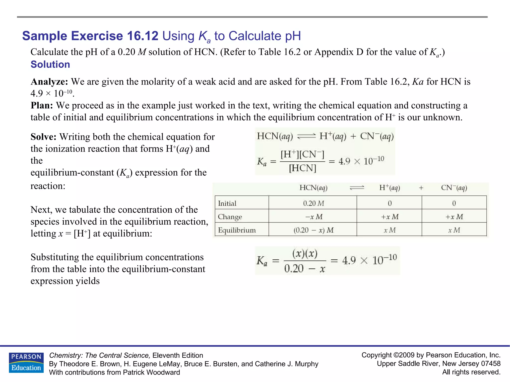 Sample Exercise 16.12  Using  K a  to Calculate pH Calculate the pH of a 0.20  M  solution of HCN. (Refer to Table 16.2 or Appendix D for the value of  K a .) Solution Analyze:  We are given the molarity of a weak acid and are asked for the pH. From Table 16.2,  Ka  for HCN is 4.9 × 10 –10 . Plan:  We proceed as in the example just worked in the text, writing the chemical equation and constructing a table of initial and equilibrium concentrations in which the equilibrium concentration of H +  is our unknown. Solve:  Writing both the chemical equation for the ionization reaction that forms H + ( aq ) and the equilibrium-constant ( K a ) expression for the reaction: Next, we tabulate the concentration of the species involved in the equilibrium reaction, letting  x  = [H + ] at equilibrium: Substituting the equilibrium concentrations from the table into the equilibrium-constant expression yields 