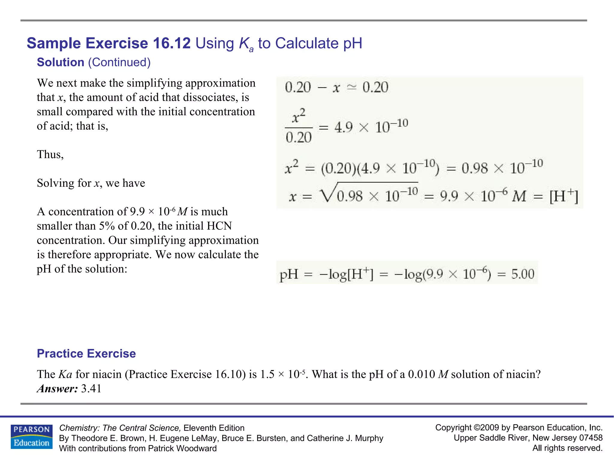 Sample Exercise 16.12  Using  K a  to Calculate pH The  Ka  for niacin (Practice Exercise 16.10) is 1.5 × 10 -5 . What is the pH of a 0.010  M  solution of niacin? Answer:  3.41 Practice Exercise Solution  (Continued) We next make the simplifying approximation that  x , the amount of acid that dissociates, is small compared with the initial concentration of acid; that is, Thus, Solving for  x , we have A concentration of 9.9 × 10 -6  M  is much smaller than 5% of 0.20, the initial HCN concentration. Our simplifying approximation is therefore appropriate. We now calculate the pH of the solution: 