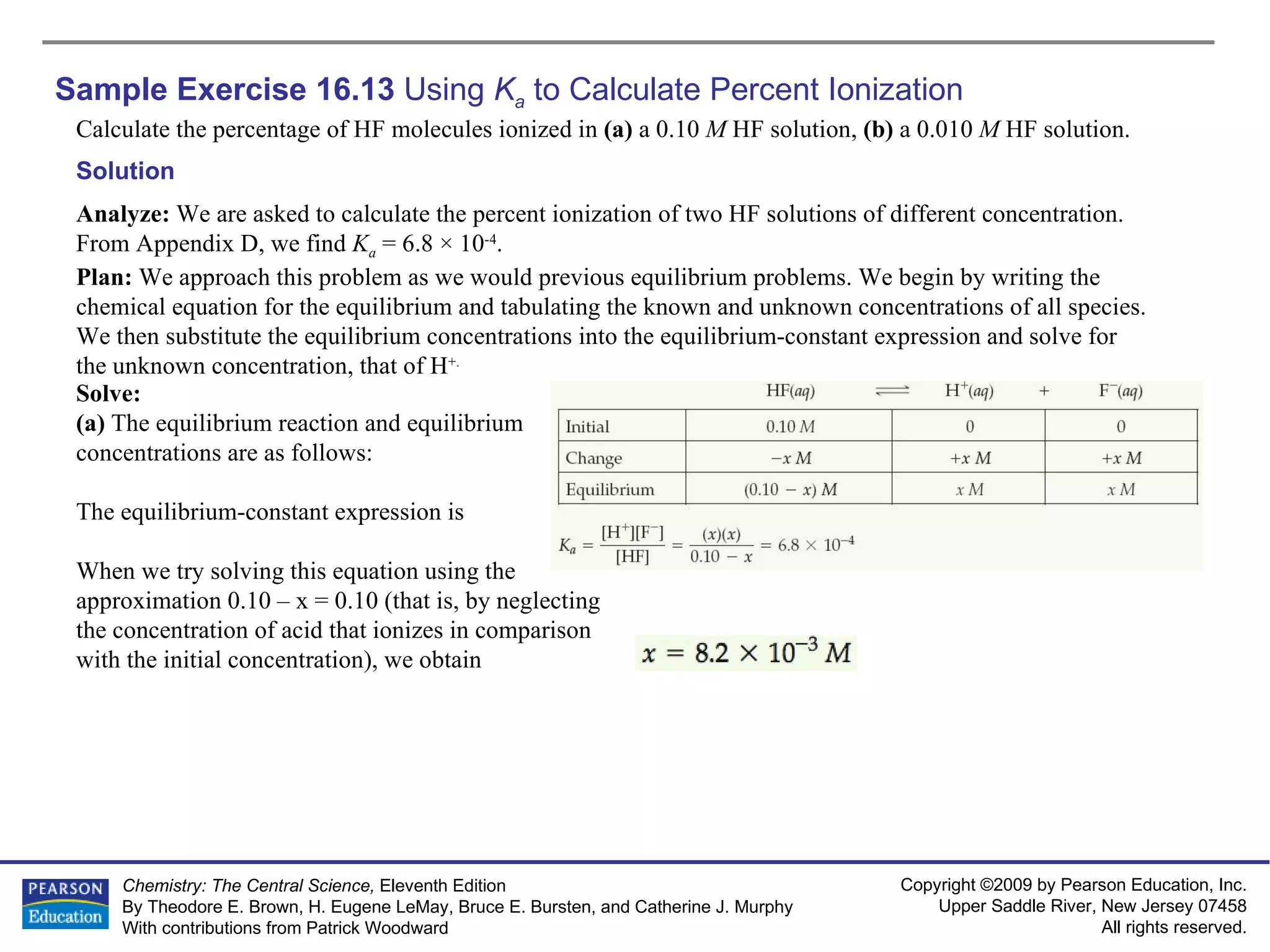 Sample Exercise 16.13  Using  K a  to Calculate Percent Ionization Calculate the percentage of HF molecules ionized in  (a)  a 0.10  M  HF solution,  (b)  a 0.010  M  HF solution. Solution Analyze:  We are asked to calculate the percent ionization of two HF solutions of different concentration. From Appendix D, we find  K a  = 6.8 × 10 -4 . Plan:  We approach this problem as we would previous equilibrium problems. We begin by writing the chemical equation for the equilibrium and tabulating the known and unknown concentrations of all species. We then substitute the equilibrium concentrations into the equilibrium-constant expression and solve for the unknown concentration, that of H +. Solve: (a)  The equilibrium reaction and equilibrium concentrations are as follows: The equilibrium-constant expression is When we try solving this equation using the approximation 0.10 – x = 0.10 (that is, by neglecting the concentration of acid that ionizes in comparison with the initial concentration), we obtain 