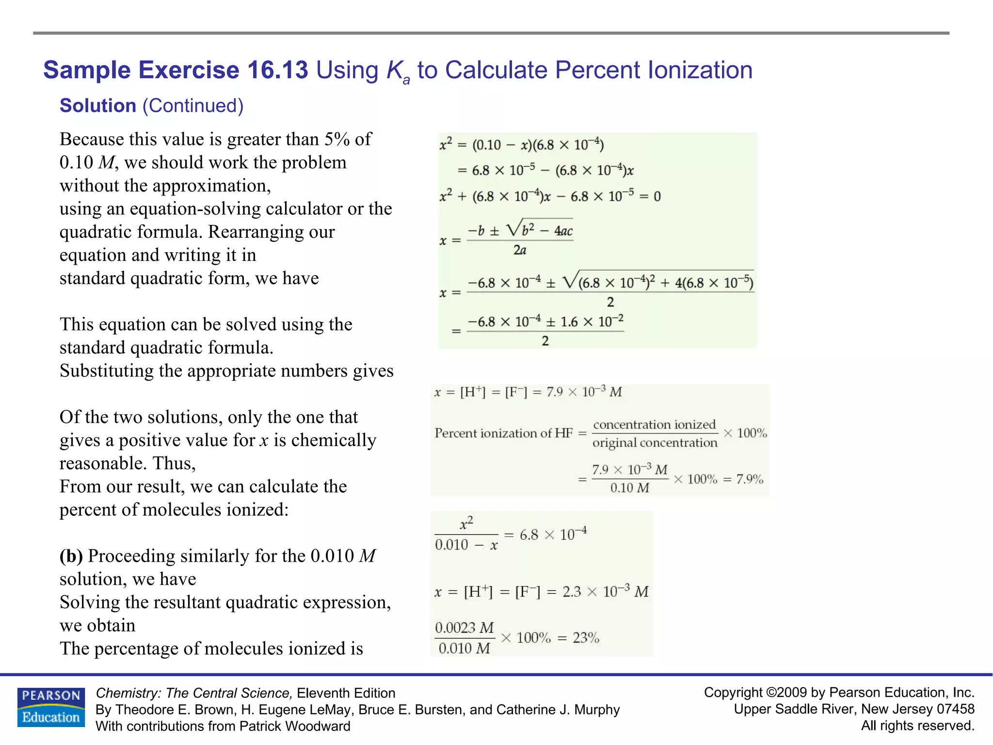 Sample Exercise 16.13  Using  K a  to Calculate Percent Ionization Solution  (Continued) Because this value is greater than 5% of 0.10  M , we should work the problem without the approximation, using an equation-solving calculator or the quadratic formula. Rearranging our equation and writing it in standard quadratic form, we have This equation can be solved using the standard quadratic formula. Substituting the appropriate numbers gives Of the two solutions, only the one that gives a positive value for  x  is chemically reasonable. Thus, From our result, we can calculate the percent of molecules ionized: (b)  Proceeding similarly for the 0.010  M  solution, we have Solving the resultant quadratic expression, we obtain The percentage of molecules ionized is 