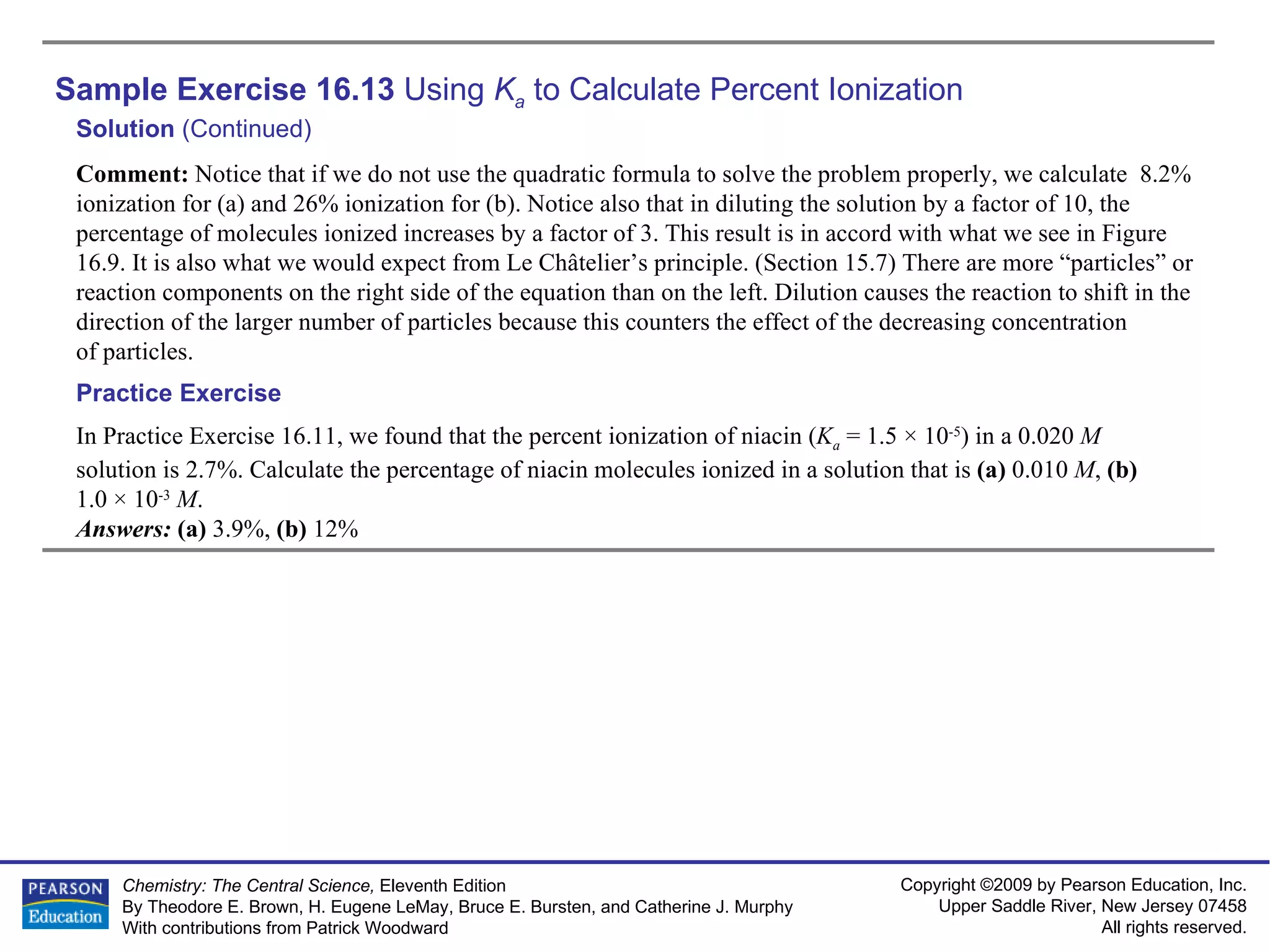 Sample Exercise 16.13  Using  K a  to Calculate Percent Ionization Solution  (Continued) Comment:  Notice that if we do not use the quadratic formula to solve the problem properly, we calculate  8.2% ionization for (a) and 26% ionization for (b). Notice also that in diluting the solution by a factor of 10, the percentage of molecules ionized increases by a factor of 3. This result is in accord with what we see in Figure 16.9. It is also what we would expect from Le Châtelier’s principle. (Section 15.7) There are more “particles” or reaction components on the right side of the equation than on the left. Dilution causes the reaction to shift in the direction of the larger number of particles because this counters the effect of the decreasing concentration of particles. In Practice Exercise 16.11, we found that the percent ionization of niacin ( K a  = 1.5 × 10 -5 ) in a 0.020  M  solution is 2.7%. Calculate the percentage of niacin molecules ionized in a solution that is  (a)  0.010  M ,  (b)  1.0 × 10 -3   M . Answers:  (a)  3.9%,  (b)  12% Practice Exercise 