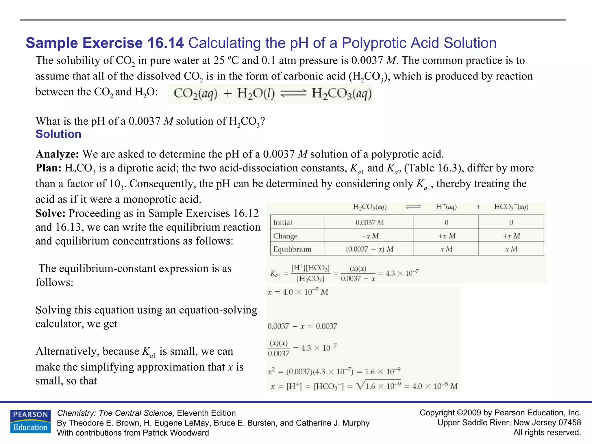 Sample Exercise 16.14  Calculating the pH of a Polyprotic Acid Solution The solubility of CO 2  in pure water at 25 ºC and 0.1 atm pressure is 0.0037  M . The common practice is to assume that all of the dissolved CO 2  is in the form of carbonic acid (H 2 CO 3 ), which is produced by reaction between the CO 2  and H 2 O: What is the pH of a 0.0037  M  solution of H 2 CO 3 ? Solution Analyze:  We are asked to determine the pH of a 0.0037  M  solution of a polyprotic acid. Plan:  H 2 CO 3  is a diprotic acid; the two acid-dissociation constants,  K a 1  and  K a 2  (Table 16.3), differ by more than a factor of 10 3 . Consequently, the pH can be determined by considering only  K a 1 , thereby treating the acid as if it were a monoprotic acid. Solve:  Proceeding as in Sample Exercises 16.12 and 16.13, we can write the equilibrium reaction and equilibrium concentrations as follows: The equilibrium-constant expression is as follows: Solving this equation using an equation-solving calculator, we get Alternatively, because  K a 1  is small, we can make the simplifying approximation that  x  is small, so that 
