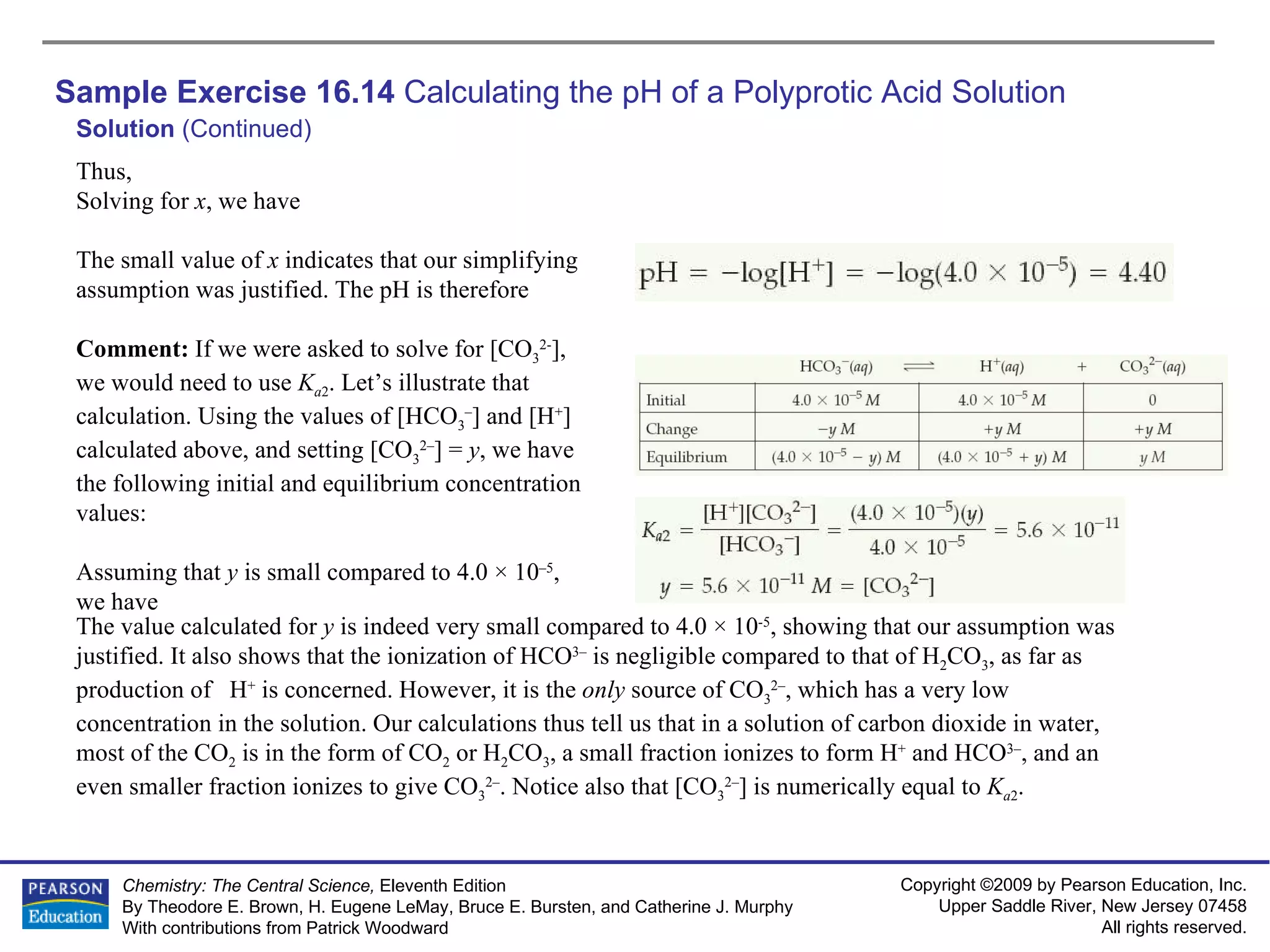 Sample Exercise 16.14  Calculating the pH of a Polyprotic Acid Solution Solution  (Continued) Thus, Solving for  x , we have The small value of  x  indicates that our simplifying assumption was justified. The pH is therefore Comment:  If we were asked to solve for [CO 3 2- ], we would need to use  K a 2 . Let’s illustrate that calculation. Using the values of [HCO 3 – ] and [H + ] calculated above, and setting [CO 3 2– ] =  y , we have the following initial and equilibrium concentration values: Assuming that  y  is small compared to 4.0 × 10 –5 , we have The value calculated for  y  is indeed very small compared to 4.0 × 10 -5 , showing that our assumption was justified. It also shows that the ionization of HCO 3–  is negligible compared to that of H 2 CO 3 , as far as production of  H +  is concerned. However, it is the  only  source of CO 3 2– , which has a very low concentration in the solution. Our calculations thus tell us that in a solution of carbon dioxide in water, most of the CO 2  is in the form of CO 2  or H 2 CO 3 , a small fraction ionizes to form H +  and HCO 3– , and an even smaller fraction ionizes to give CO 3 2– . Notice also that [CO 3 2– ] is numerically equal to  K a 2 . 