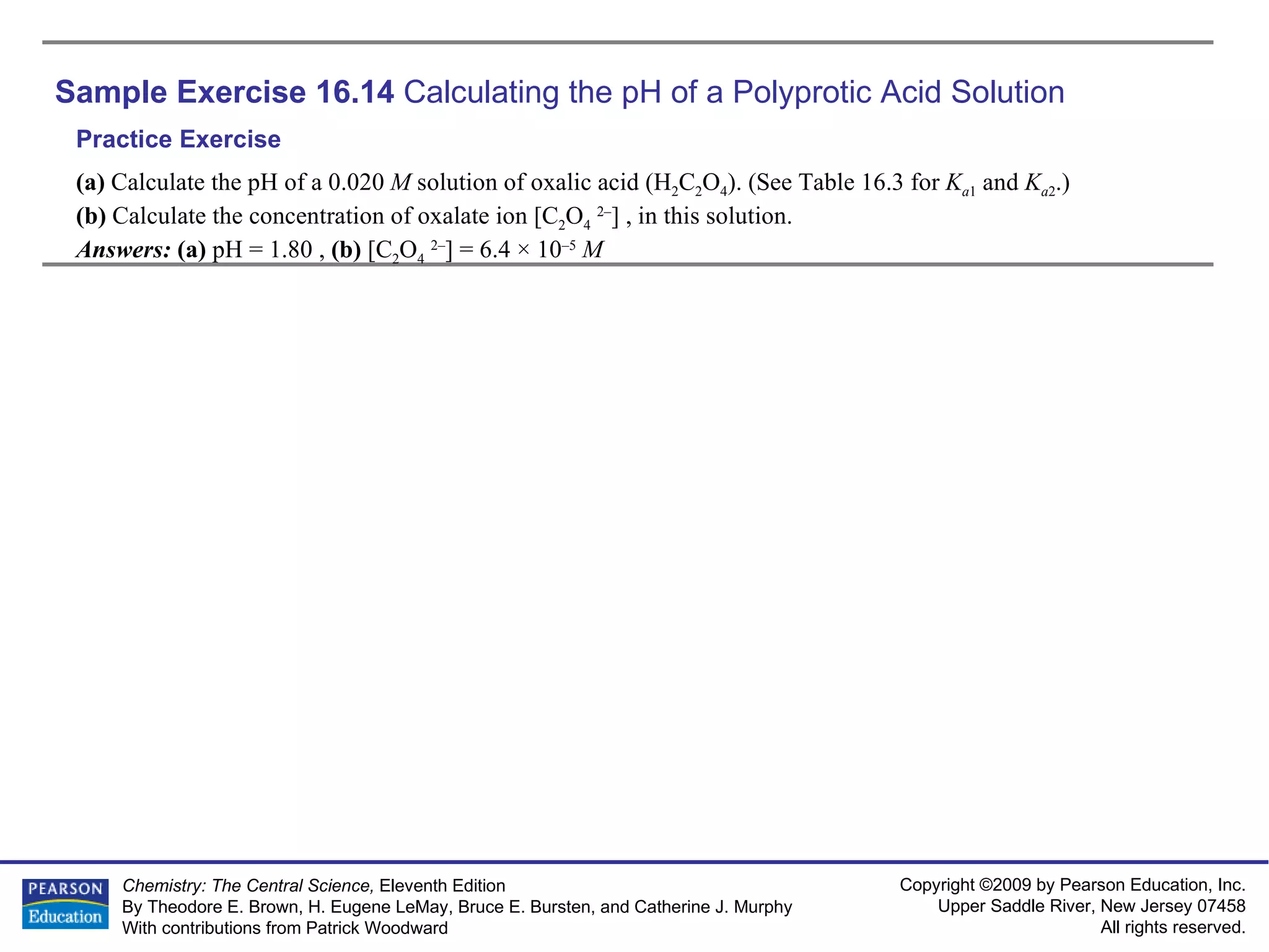 Sample Exercise 16.14  Calculating the pH of a Polyprotic Acid Solution (a)  Calculate the pH of a 0.020  M  solution of oxalic acid (H 2 C 2 O 4 ). (See Table 16.3 for  K a 1  and  K a 2 .)  (b)  Calculate the concentration of oxalate ion [C 2 O 4   2– ] , in this solution. Answers:  (a)  pH = 1.80   ,  (b)  [C 2 O 4   2– ] = 6.4 × 10 –5   M Practice Exercise 