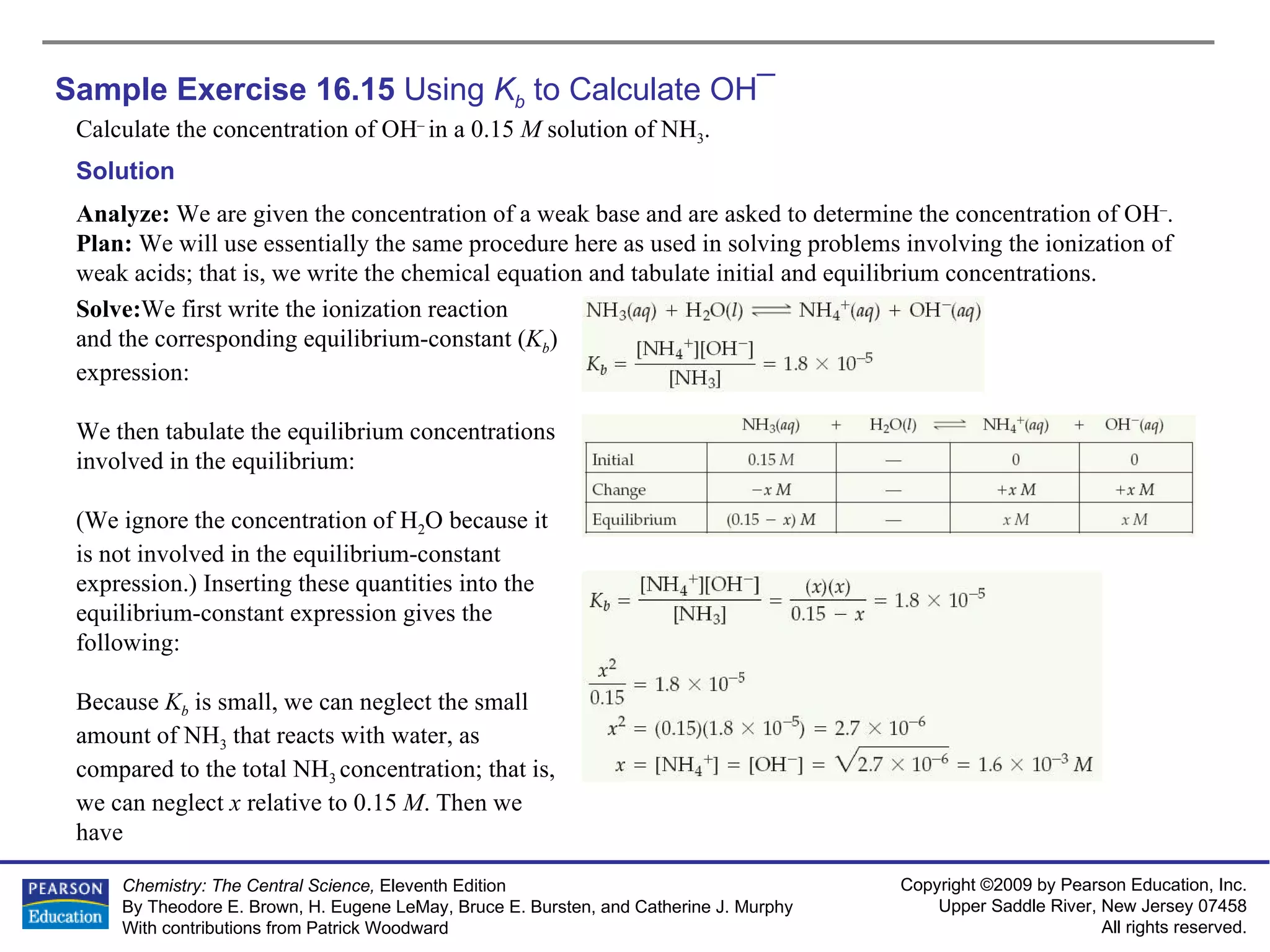 Sample Exercise 16.15  Using  K b  to Calculate OH ¯ Calculate the concentration of OH –  in a 0.15  M  solution of NH 3 . Solution Analyze:  We are given the concentration of a weak base and are asked to determine the concentration of OH – .  Plan:  We will use essentially the same procedure here as used in solving problems involving the ionization of weak acids; that is, we write the chemical equation and tabulate initial and equilibrium concentrations. Solve: We first write the ionization reaction and the corresponding equilibrium-constant ( K b ) expression: We then tabulate the equilibrium concentrations involved in the equilibrium: (We ignore the concentration of H 2 O because it is not involved in the equilibrium-constant expression.) Inserting these quantities into the equilibrium-constant expression gives the following: Because  K b   is small, we can neglect the small amount of NH 3  that reacts with water, as compared to the total NH 3  concentration; that is, we can neglect  x  relative to 0.15  M . Then we have 