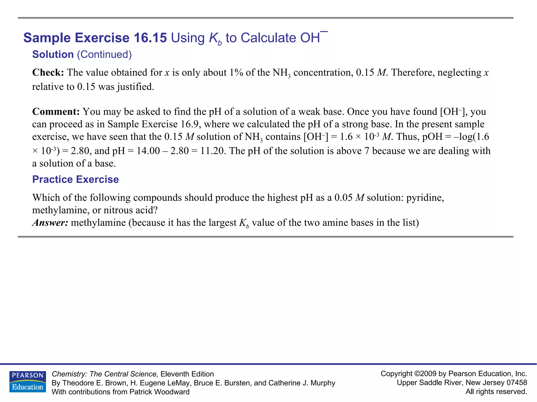 Sample Exercise 16.15  Using  K b  to Calculate OH ¯ Solution  (Continued) Check:  The value obtained for  x  is only about 1% of the NH 3  concentration, 0.15  M . Therefore, neglecting  x  relative to 0.15 was justified. Comment:  You may be asked to find the pH of a solution of a weak base. Once you have found [OH – ], you can proceed as in Sample Exercise 16.9, where we calculated the pH of a strong base. In the present sample exercise, we have seen that the 0.15  M  solution of NH 3  contains [OH – ] = 1.6 × 10 -3   M . Thus, pOH = –log(1.6 × 10 -3 ) = 2.80, and pH = 14.00 – 2.80 = 11.20. The pH of the solution is above 7 because we are dealing with a solution of a base. Which of the following compounds should produce the highest pH as a 0.05  M  solution: pyridine, methylamine, or nitrous acid? Answer:  methylamine (because it has the largest  K b   value of the two amine bases in the list) Practice Exercise 
