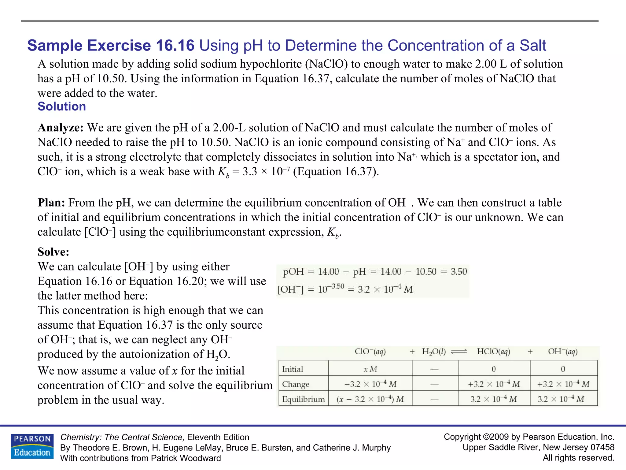 Sample Exercise 16.16  Using pH to Determine the Concentration of a Salt A solution made by adding solid sodium hypochlorite (NaClO) to enough water to make 2.00 L of solution has a pH of 10.50. Using the information in Equation 16.37, calculate the number of moles of NaClO that were added to the water. Solution Analyze:  We are given the pH of a 2.00-L solution of NaClO and must calculate the number of moles of NaClO needed to raise the pH to 10.50. NaClO is an ionic compound consisting of Na +  and ClO –  ions. As such, it is a strong electrolyte that completely dissociates in solution into Na +,  which is a spectator ion, and ClO –  ion, which is a weak base with  K b  = 3.3 × 10 –7  (Equation 16.37). Plan:  From the pH, we can determine the equilibrium concentration of OH –  . We can then construct a table of initial and equilibrium concentrations in which the initial concentration of ClO –  is our unknown. We can calculate [ClO – ] using the equilibriumconstant expression,  K b . Solve: We can calculate [OH – ] by using either Equation 16.16 or Equation 16.20; we will use the latter method here: This concentration is high enough that we can assume that Equation 16.37 is the only source of OH – ; that is, we can neglect any OH –  produced by the autoionization of H 2 O.  We now assume a value of  x  for the initial concentration of ClO –  and solve the equilibrium problem in the usual way. 