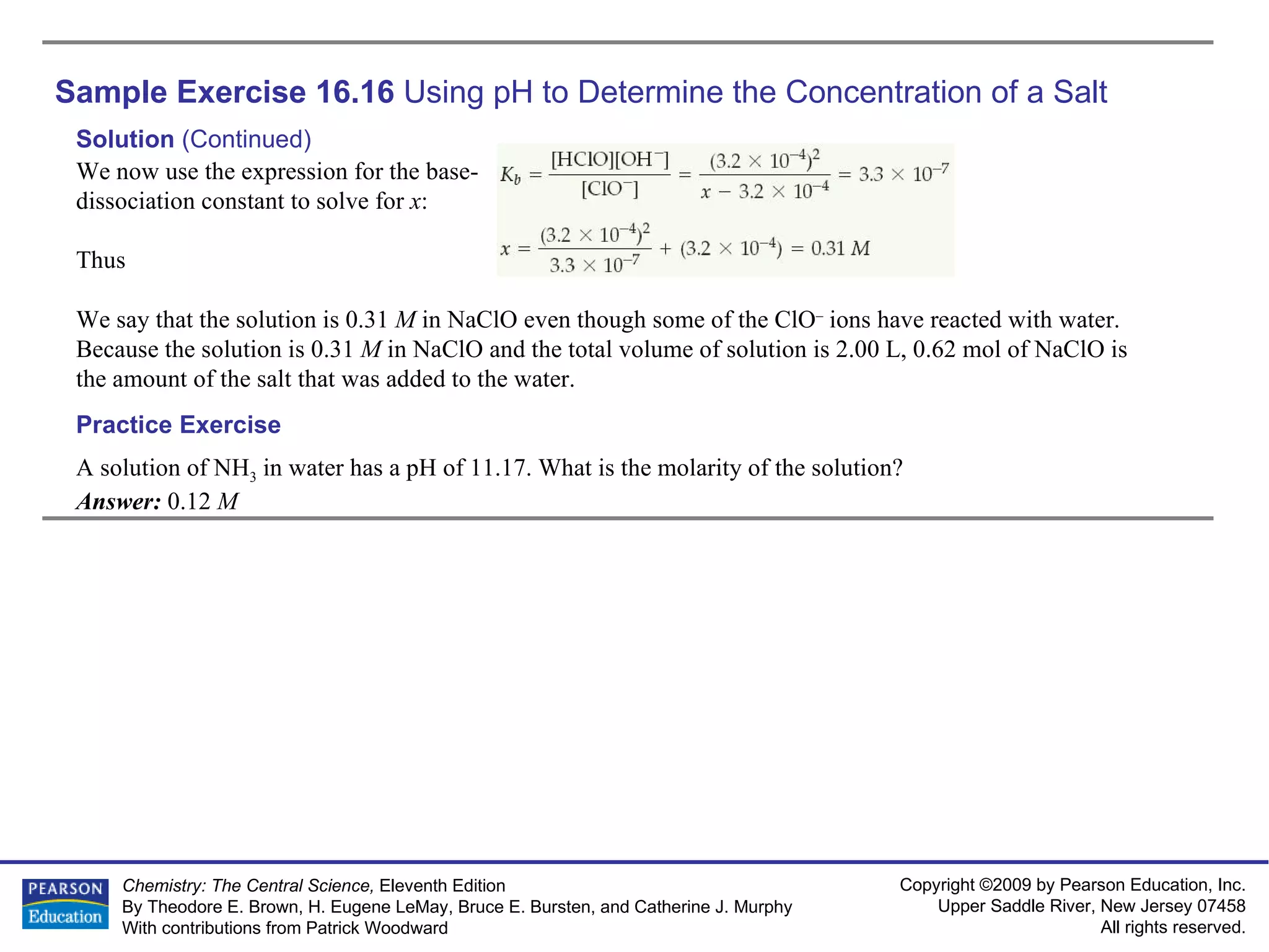 Sample Exercise 16.16  Using pH to Determine the Concentration of a Salt A solution of NH 3  in water has a pH of 11.17. What is the molarity of the solution? Answer:  0.12  M Practice Exercise Solution  (Continued) We now use the expression for the base-dissociation constant to solve for  x : Thus We say that the solution is 0.31  M  in NaClO even though some of the ClO –  ions have reacted with water. Because the solution is 0.31  M  in NaClO and the total volume of solution is 2.00 L, 0.62 mol of NaClO is the amount of the salt that was added to the water. 