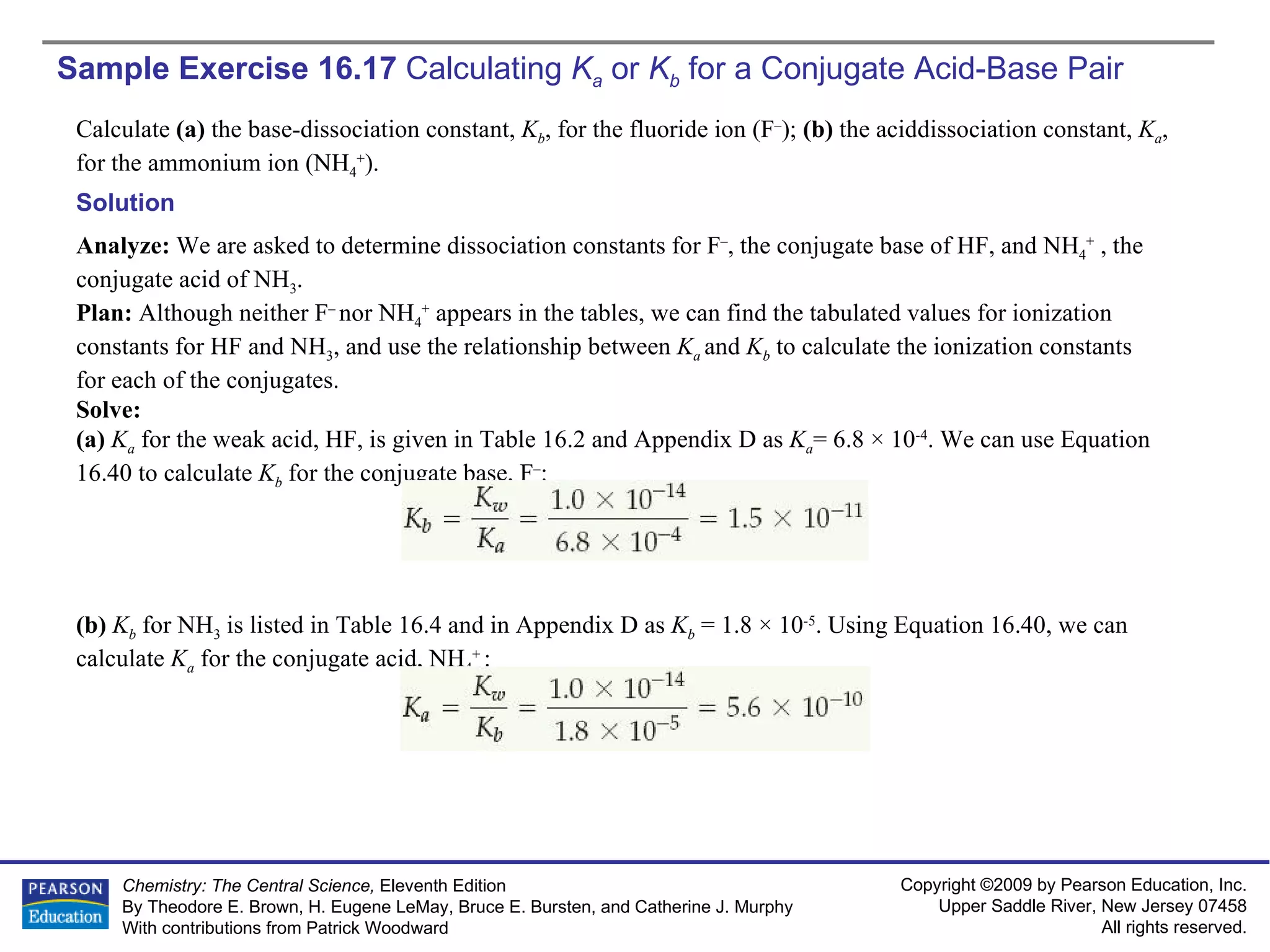 Sample Exercise 16.17  Calculating  K a   or  K b  for a Conjugate Acid-Base Pair Calculate  (a)  the base-dissociation constant,  K b , for the fluoride ion (F – );  (b)  the aciddissociation constant,  K a , for the ammonium ion (NH 4 + ). Solution Analyze:  We are asked to determine dissociation constants for F – , the conjugate base of HF, and NH 4 +  , the conjugate acid of NH 3 . Plan:  Although neither F –  nor NH 4 +  appears in the tables, we can find the tabulated values for ionization constants for HF and NH 3 , and use the relationship between  K a  and  K b   to calculate the ionization constants for each of the conjugates. Solve: (a)  K a   for the weak acid, HF, is given in Table 16.2 and Appendix D as  K a = 6.8 × 10 -4 . We can use Equation 16.40 to calculate  K b   for the conjugate base, F – : (b)  K b   for NH 3  is listed in Table 16.4 and in Appendix D as  K b  = 1.8 × 10 -5 . Using Equation 16.40, we can calculate  K a   for the conjugate acid, NH 4 +  : 