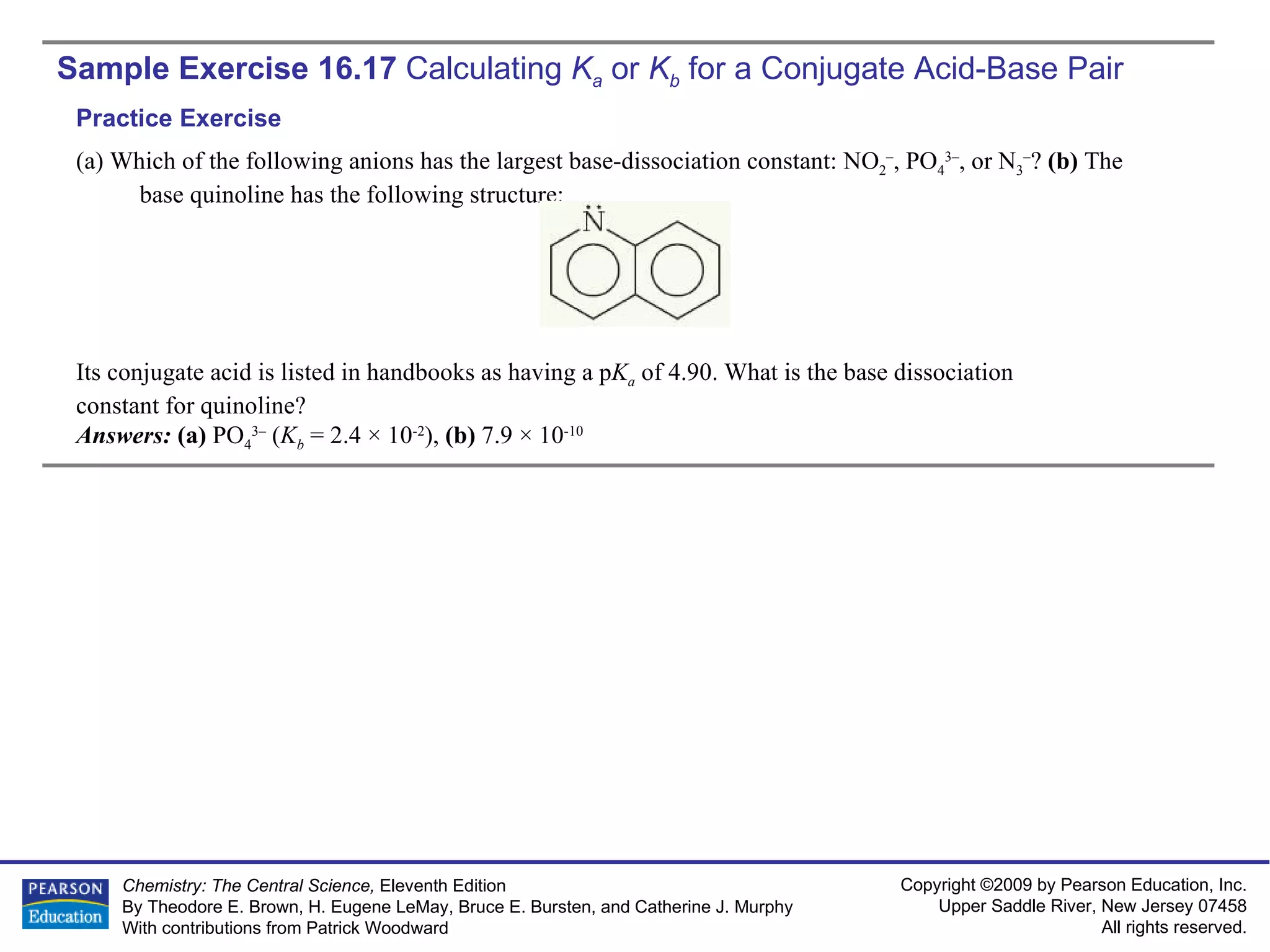 Sample Exercise 16.17  Calculating  K a   or  K b  for a Conjugate Acid-Base Pair (a) Which of the following anions has the largest base-dissociation constant: NO 2 – , PO 4 3– , or N 3 – ?  (b)  The base quinoline has the following structure: Its conjugate acid is listed in handbooks as having a p K a   of 4.90. What is the base dissociation constant for quinoline? Answers:  (a)  PO 4 3–  ( K b  = 2.4 × 10 -2 ),  (b)  7.9 × 10 -10 Practice Exercise 