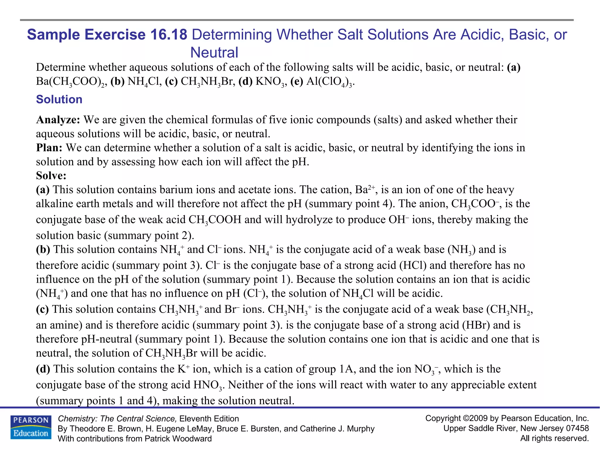 Sample Exercise 16.18  Determining Whether Salt Solutions Are Acidic, Basic, or  Neutral Determine whether aqueous solutions of each of the following salts will be acidic, basic, or neutral:  (a)  Ba(CH 3 COO) 2 ,  (b)  NH 4 Cl,  (c)  CH 3 NH 3 Br,  (d)  KNO 3 ,  (e)  Al(ClO 4 ) 3 . Solution Analyze:  We are given the chemical formulas of five ionic compounds (salts) and asked whether their aqueous solutions will be acidic, basic, or neutral. Plan:  We can determine whether a solution of a salt is acidic, basic, or neutral by identifying the ions in solution and by assessing how each ion will affect the pH. Solve: (a)  This solution contains barium ions and acetate ions. The cation, Ba 2+ , is an ion of one of the heavy alkaline earth metals and will therefore not affect the pH (summary point 4). The anion, CH 3 COO – , is the conjugate base of the weak acid CH 3 COOH and will hydrolyze to produce OH –  ions, thereby making the solution basic (summary point 2). (b)  This solution contains NH 4 +  and Cl –  ions. NH 4 +  is the conjugate acid of a weak base (NH 3 ) and is therefore acidic (summary point 3). Cl –  is the conjugate base of a strong acid (HCl) and therefore has no influence on the pH of the solution (summary point 1). Because the solution contains an ion that is acidic (NH 4 + ) and one that has no influence on pH (Cl – ), the solution of NH 4 Cl will be acidic. (c)  This solution contains CH 3 NH 3 +  and Br –  ions. CH 3 NH 3 +  is the conjugate acid of a weak base (CH 3 NH 2 , an amine) and is therefore acidic (summary point 3). is the conjugate base of a strong acid (HBr) and is therefore pH-neutral (summary point 1). Because the solution contains one ion that is acidic and one that is neutral, the solution of CH 3 NH 3 Br will be acidic. (d)  This solution contains the K +  ion, which is a cation of group 1A, and the ion NO 3 – , which is the conjugate base of the strong acid HNO 3 . Neither of the ions will react with water to any appreciable extent (summary points 1 and 4), making the solution neutral. 