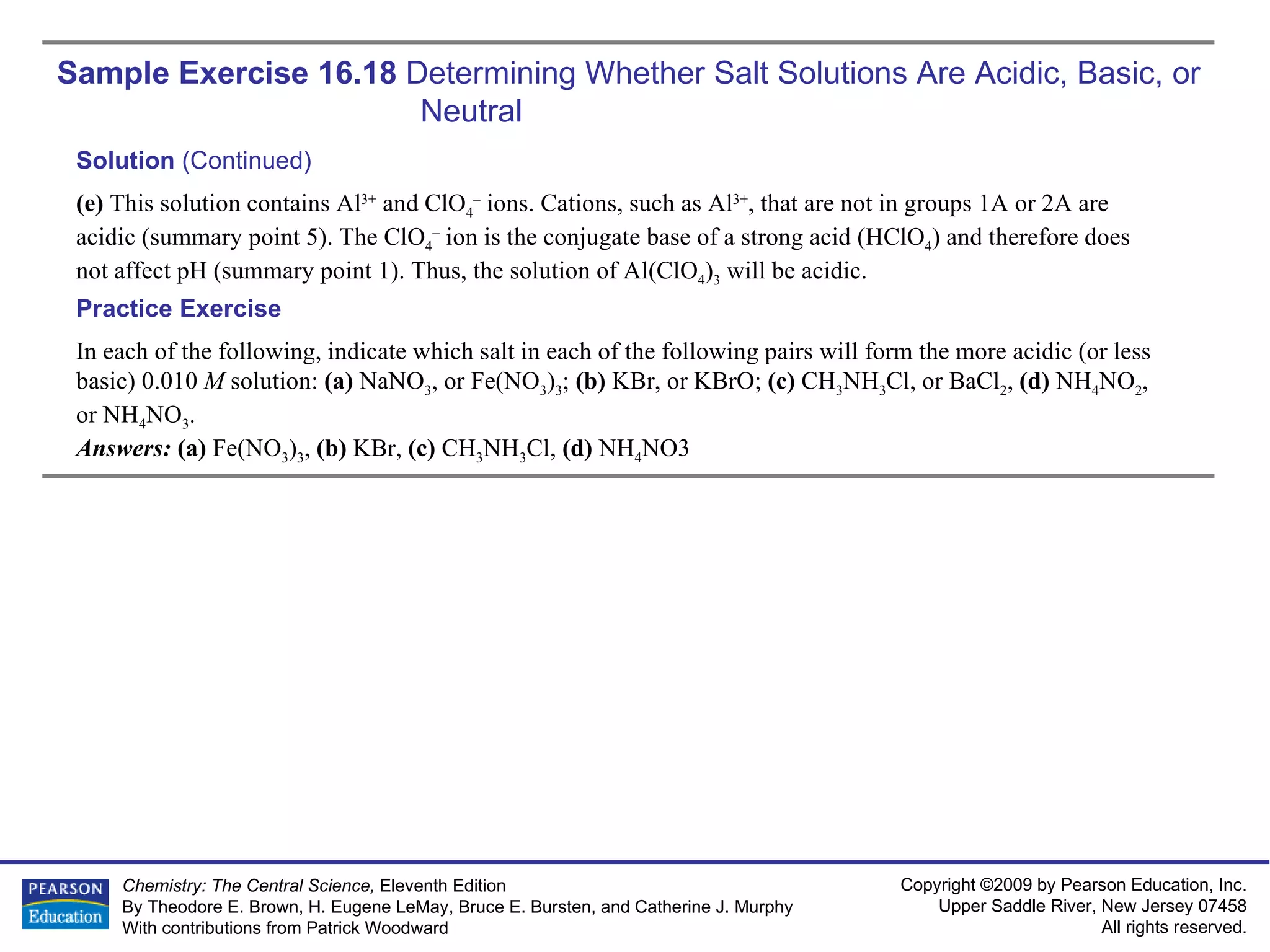 Sample Exercise 16.18  Determining Whether Salt Solutions Are Acidic, Basic, or  Neutral In each of the following, indicate which salt in each of the following pairs will form the more acidic (or less basic) 0.010  M  solution:  (a)  NaNO 3 , or Fe(NO 3 ) 3 ;  (b)  KBr, or KBrO;  (c)  CH 3 NH 3 Cl, or BaCl 2 ,  (d)  NH 4 NO 2 , or NH 4 NO 3 . Answers:  (a)  Fe(NO 3 ) 3 ,  (b)  KBr,  (c)  CH 3 NH 3 Cl,  (d)  NH 4 NO3 Practice Exercise Solution  (Continued) (e)  This solution contains Al 3+  and ClO 4 –  ions. Cations, such as Al 3+ , that are not in groups 1A or 2A are acidic (summary point 5). The ClO 4 –  ion is the conjugate base of a strong acid (HClO 4 ) and therefore does not affect pH (summary point 1). Thus, the solution of Al(ClO 4 ) 3  will be acidic. 