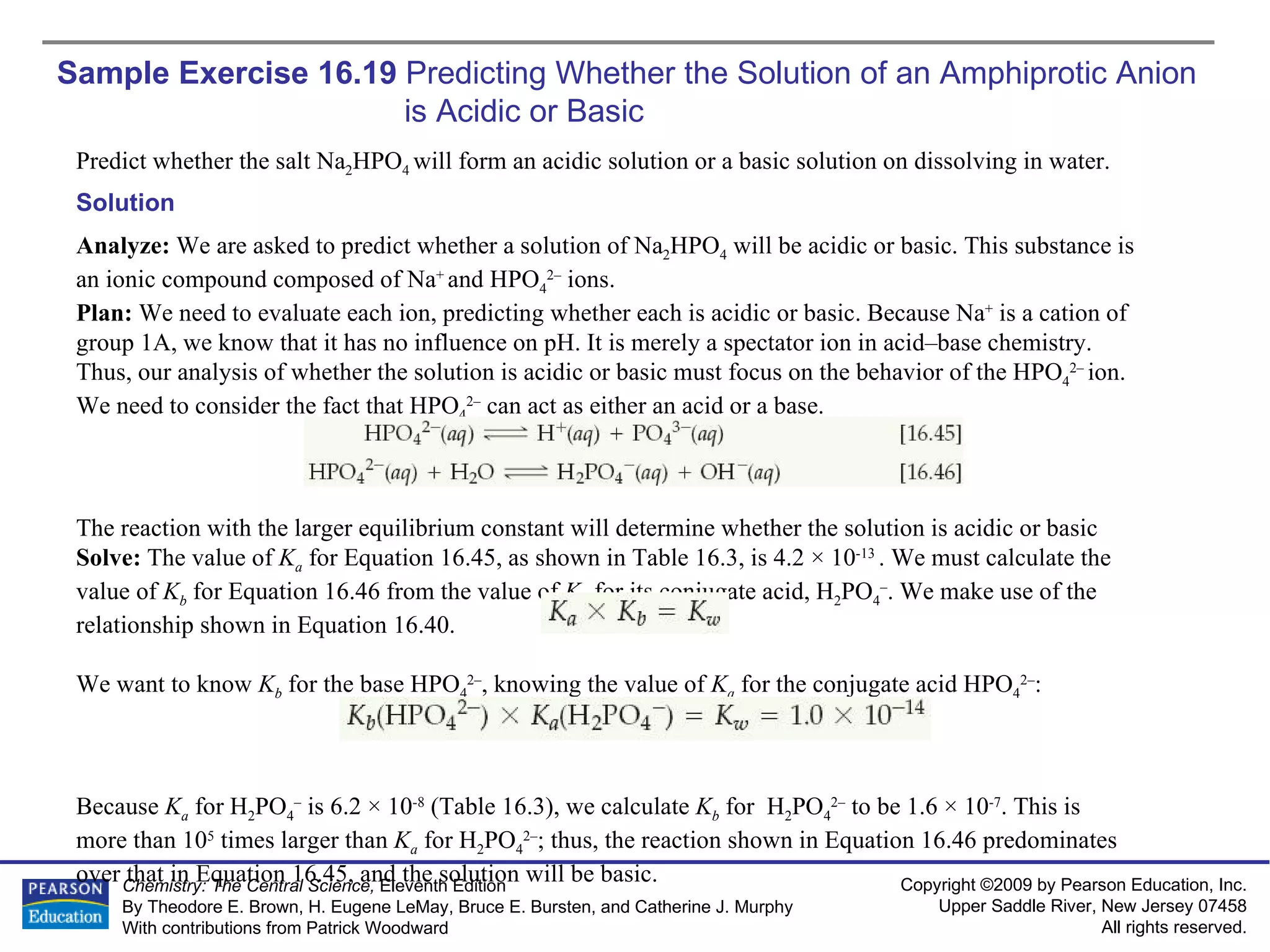 Sample Exercise 16.19  Predicting Whether the Solution of an Amphiprotic Anion is Acidic or Basic Predict whether the salt Na 2 HPO 4  will form an acidic solution or a basic solution on dissolving in water. Solution Analyze:  We are asked to predict whether a solution of Na 2 HPO 4  will be acidic or basic. This substance is an ionic compound composed of Na +  and HPO 4 2–  ions. Plan:  We need to evaluate each ion, predicting whether each is acidic or basic. Because Na +  is a cation of group 1A, we know that it has no influence on pH. It is merely a spectator ion in acid–base chemistry. Thus, our analysis of whether the solution is acidic or basic must focus on the behavior of the HPO 4 2–  ion. We need to consider the fact that HPO 4 2–  can act as either an acid or a base. The reaction with the larger equilibrium constant will determine whether the solution is acidic or basic Solve:  The value of  K a   for Equation 16.45, as shown in Table 16.3, is 4.2 × 10 -13  . We must calculate the value of  K b   for Equation 16.46 from the value of  K a   for its conjugate acid, H 2 PO 4 – . We make use of the relationship shown in Equation 16.40. We want to know  K b   for the base HPO 4 2– , knowing the value of  K a   for the conjugate acid HPO 4 2– : Because  K a   for H 2 PO 4 –  is 6.2 × 10 -8  (Table 16.3), we calculate  K b   for  H 2 PO 4 2–  to be 1.6 × 10 -7 . This is  more than 10 5  times larger than  K a   for H 2 PO 4 2– ; thus, the reaction shown in Equation 16.46 predominates over that in Equation 16.45, and the solution will be basic. 