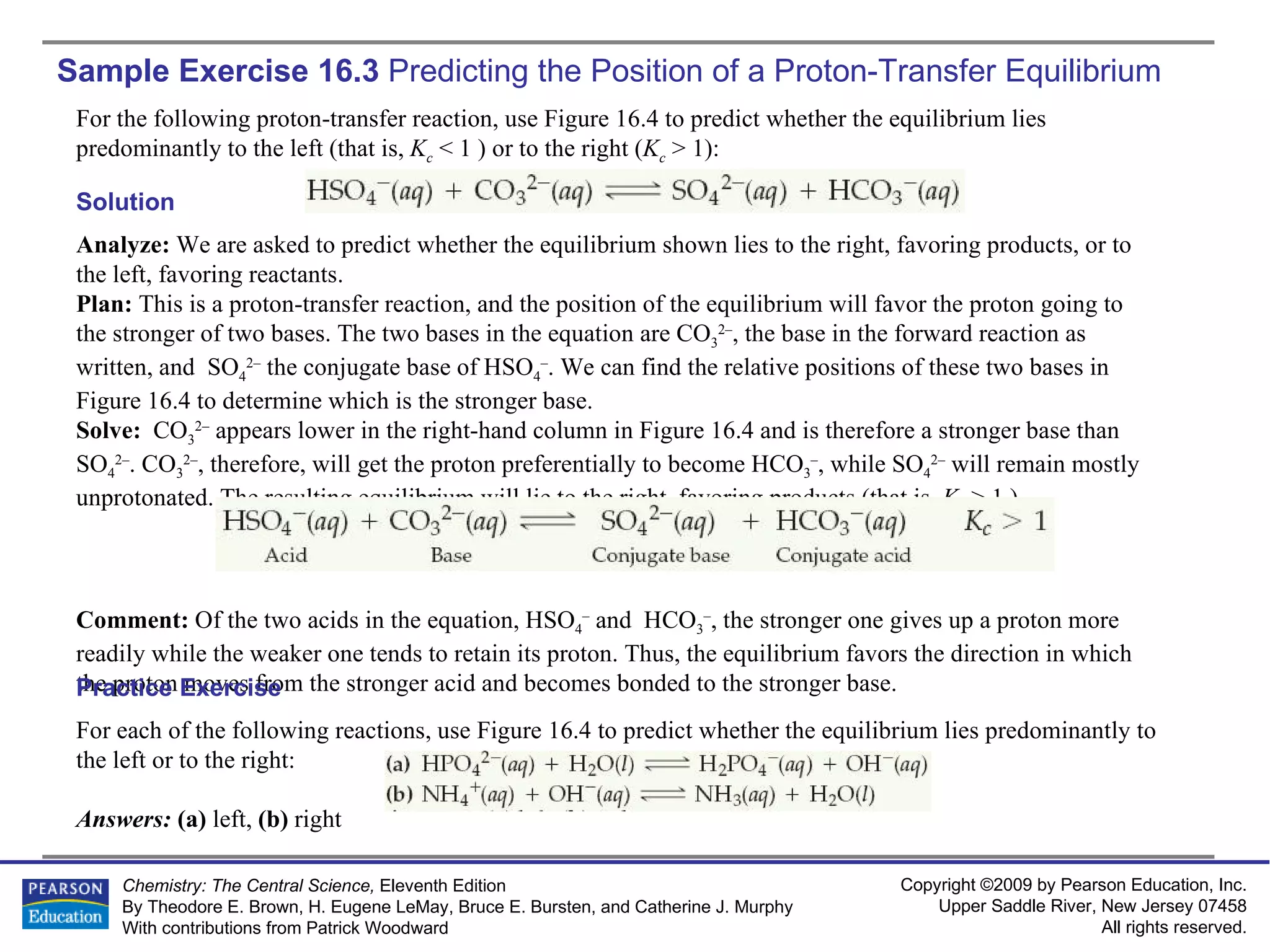 Sample Exercise 16.3  Predicting the Position of a Proton-Transfer Equilibrium For the following proton-transfer reaction, use Figure 16.4 to predict whether the equilibrium lies predominantly to the left (that is,  K c  < 1 ) or to the right ( K c  > 1): Solution Analyze:  We are asked to predict whether the equilibrium shown lies to the right, favoring products, or to the left, favoring reactants. Plan:  This is a proton-transfer reaction, and the position of the equilibrium will favor the proton going to the stronger of two bases. The two bases in the equation are CO 3 2– , the base in the forward reaction as written, and  SO 4 2–  the conjugate base of HSO 4 – . We can find the relative positions of these two bases in Figure 16.4 to determine which is the stronger base. Solve:  CO 3 2–   appears lower in the right-hand column in Figure 16.4 and is therefore a stronger base than SO 4 2– . CO 3 2– , therefore, will get the proton preferentially to become HCO 3 – , while SO 4 2–  will remain mostly unprotonated. The resulting equilibrium will lie to the right, favoring products (that is,  K c  > 1 ). Comment:  Of the two acids in the equation, HSO 4 –  and  HCO 3 – , the stronger one gives up a proton more readily while the weaker one tends to retain its proton. Thus, the equilibrium favors the direction in which the proton moves from the stronger acid and becomes bonded to the stronger base. For each of the following reactions, use Figure 16.4 to predict whether the equilibrium lies predominantly to the left or to the right: Answers:  (a)  left,  (b)  right Practice Exercise 
