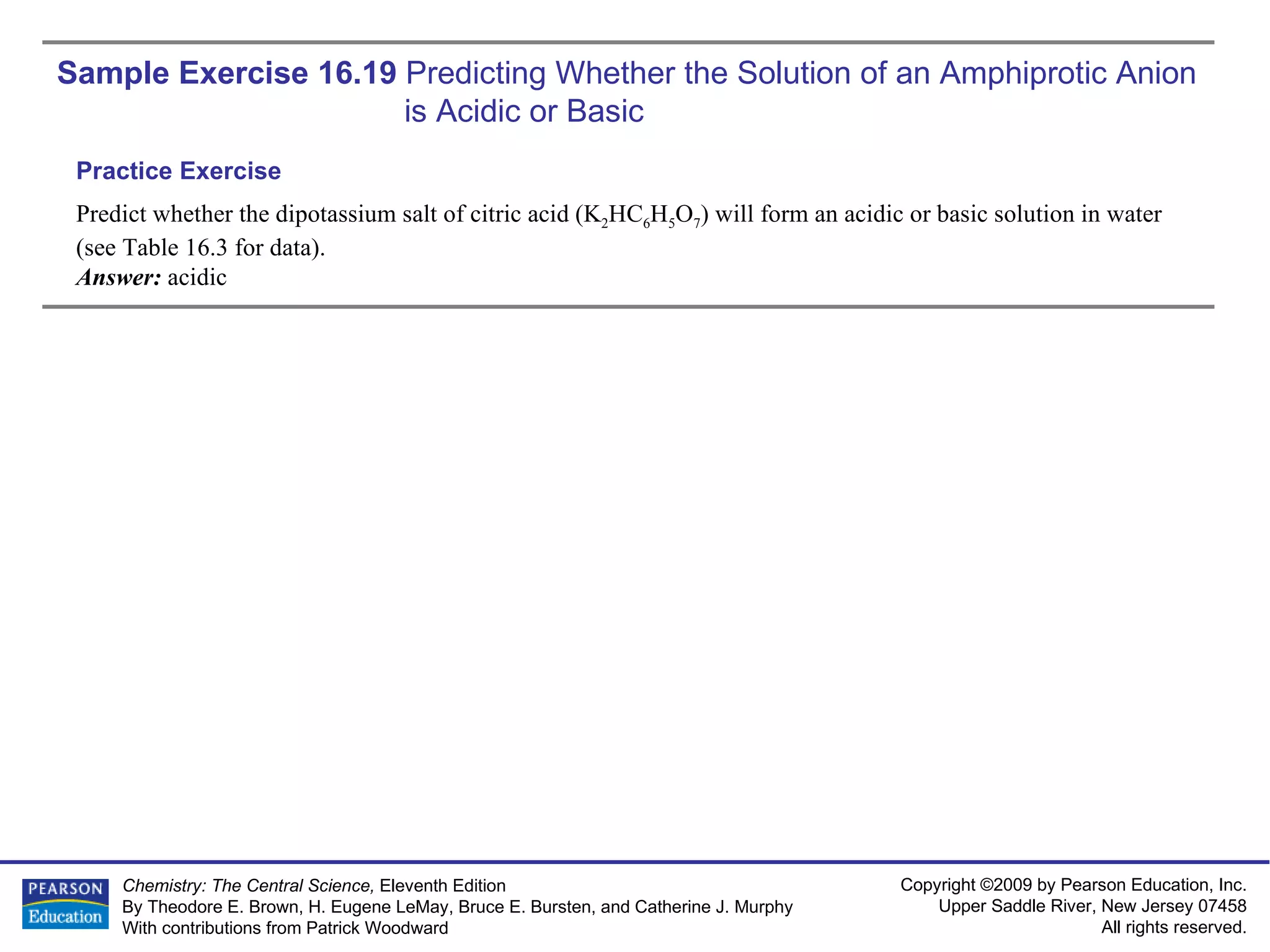 Sample Exercise 16.19  Predicting Whether the Solution of an Amphiprotic Anion is Acidic or Basic Predict whether the dipotassium salt of citric acid (K 2 HC 6 H 5 O 7 ) will form an acidic or basic solution in water (see Table 16.3 for data). Answer:  acidic Practice Exercise 