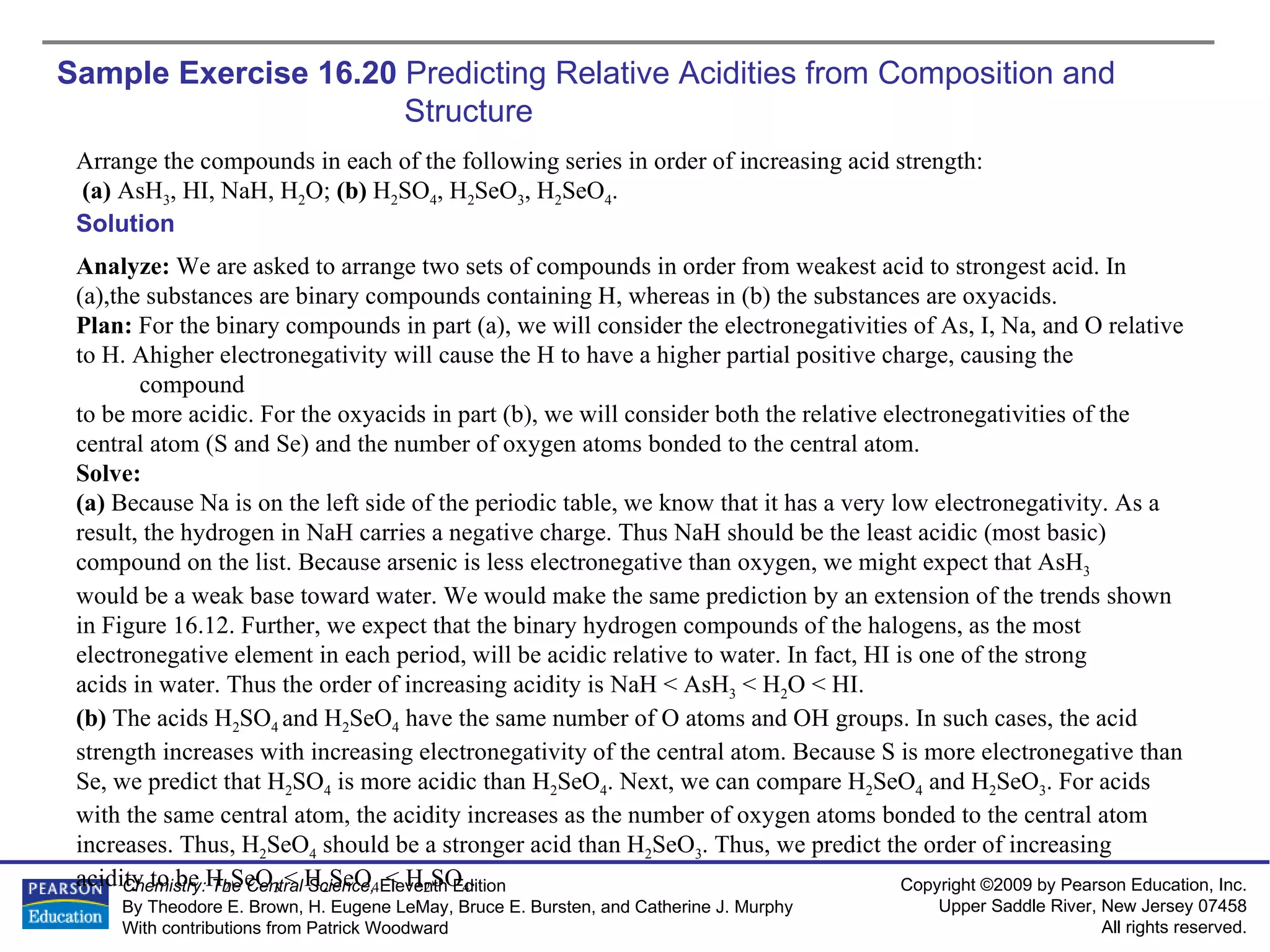 Sample Exercise 16.20  Predicting Relative Acidities from Composition and Structure Arrange the compounds in each of the following series in order of increasing acid strength: (a)  AsH 3 , HI, NaH, H 2 O;  (b)  H 2 SO 4 , H 2 SeO 3 , H 2 SeO 4 . Solution Analyze:  We are asked to arrange two sets of compounds in order from weakest acid to strongest acid. In  (a),the substances are binary compounds containing H, whereas in (b) the substances are oxyacids. Plan:  For the binary compounds in part (a), we will consider the electronegativities of As, I, Na, and O relative  to H. Ahigher electronegativity will cause the H to have a higher partial positive charge, causing the compound  to be more acidic. For the oxyacids in part (b), we will consider both the relative electronegativities of the  central atom (S and Se) and the number of oxygen atoms bonded to the central atom. Solve: (a)  Because Na is on the left side of the periodic table, we know that it has a very low electronegativity. As a  result, the hydrogen in NaH carries a negative charge. Thus NaH should be the least acidic (most basic) compound on the list. Because arsenic is less electronegative than oxygen, we might expect that AsH 3   would be a weak base toward water. We would make the same prediction by an extension of the trends shown  in Figure 16.12. Further, we expect that the binary hydrogen compounds of the halogens, as the most  electronegative element in each period, will be acidic relative to water. In fact, HI is one of the strong  acids in water. Thus the order of increasing acidity is NaH < AsH 3  < H 2 O < HI. (b)  The acids H 2 SO 4  and H 2 SeO 4  have the same number of O atoms and OH groups. In such cases, the acid strength increases with increasing electronegativity of the central atom. Because S is more electronegative than Se, we predict that H 2 SO 4  is more acidic than H 2 SeO 4 . Next, we can compare H 2 SeO 4  and H 2 SeO 3 . For acids with the same central atom, the acidity increases as the number of oxygen atoms bonded to the central atom increases. Thus, H 2 SeO 4  should be a stronger acid than H 2 SeO 3 . Thus, we predict the order of increasing acidity to be H 2 SeO 3  < H 2 SeO 4  < H 2 SO 4 . 