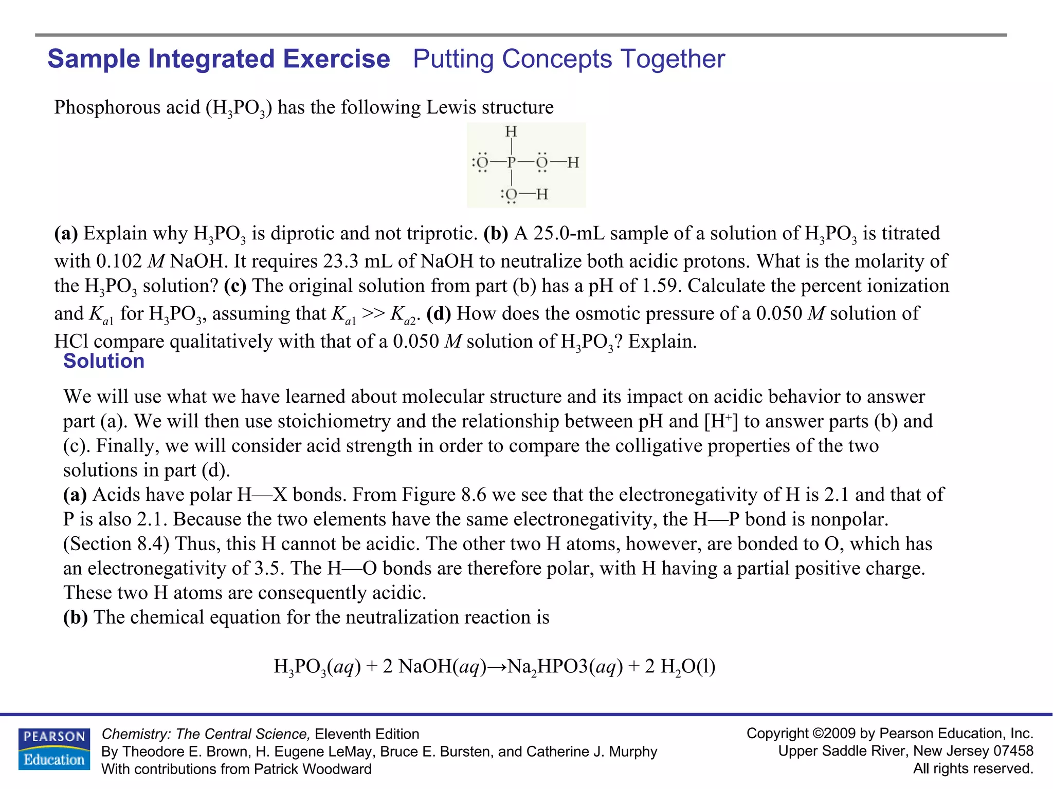 Sample Integrated Exercise  Putting Concepts Together Solution We will use what we have learned about molecular structure and its impact on acidic behavior to answer  part (a). We will then use stoichiometry and the relationship between pH and [H + ] to answer parts (b) and  (c). Finally, we will consider acid strength in order to compare the colligative properties of the two solutions in part (d). (a)  Acids have polar H—X bonds. From Figure 8.6 we see that the electronegativity of H is 2.1 and that of P is also 2.1. Because the two elements have the same electronegativity, the H—P bond is nonpolar. (Section 8.4) Thus, this H cannot be acidic. The other two H atoms, however, are bonded to O, which has an electronegativity of 3.5. The H—O bonds are therefore polar, with H having a partial positive charge.  These two H atoms are consequently acidic. (b)  The chemical equation for the neutralization reaction is H 3 PO 3 ( aq ) + 2 NaOH( aq )->Na 2 HPO3( aq ) + 2 H 2 O(l) Phosphorous acid (H 3 PO 3 ) has the following Lewis structure (a)  Explain why H 3 PO 3  is diprotic and not triprotic.  (b)  A 25.0-mL sample of a solution of H 3 PO 3  is titrated with 0.102  M  NaOH. It requires 23.3 mL of NaOH to neutralize both acidic protons. What is the molarity of the H 3 PO 3  solution?  (c)  The original solution from part (b) has a pH of 1.59. Calculate the percent ionization and  K a 1  for H 3 PO 3 , assuming that  K a 1  >>  K a 2 .  (d)  How does the osmotic pressure of a 0.050  M  solution of HCl compare qualitatively with that of a 0.050  M  solution of H 3 PO 3 ? Explain. 