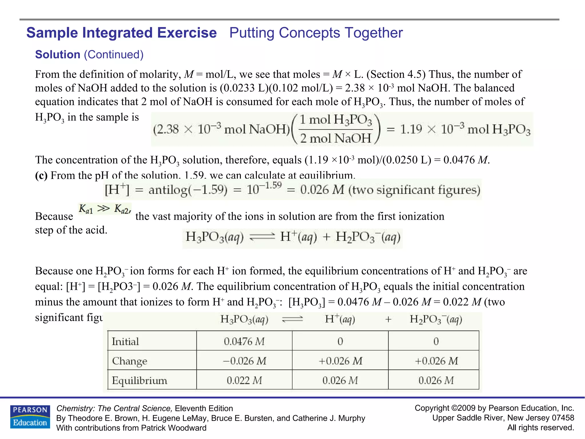 Sample Integrated Exercise  Putting Concepts Together Solution  (Continued) From the definition of molarity,  M  = mol/L, we see that moles =  M  × L. (Section 4.5) Thus, the number of moles of NaOH added to the solution is (0.0233 L)(0.102 mol/L) = 2.38 × 10 -3  mol NaOH. The balanced equation indicates that 2 mol of NaOH is consumed for each mole of H 3 PO 3 . Thus, the number of moles of H 3 PO 3  in the sample is The concentration of the H 3 PO 3  solution, therefore, equals (1.19 ×10 -3  mol)/(0.0250 L) = 0.0476  M . (c)  From the pH of the solution, 1.59, we can calculate at equilibrium. Because  the vast majority of the ions in solution are from the first ionization step of the acid. Because one H 2 PO 3 –  ion forms for each H +  ion formed, the equilibrium concentrations of H +  and H 2 PO 3 –  are equal: [H + ] = [H 2 PO3 – ] = 0.026  M . The equilibrium concentration of H 3 PO 3  equals the initial concentration minus the amount that ionizes to form H +  and H 2 PO 3 – :  [H 3 PO 3 ] = 0.0476  M  – 0.026  M  = 0.022  M  (two significant figures). These results can be tabulated as follows: 