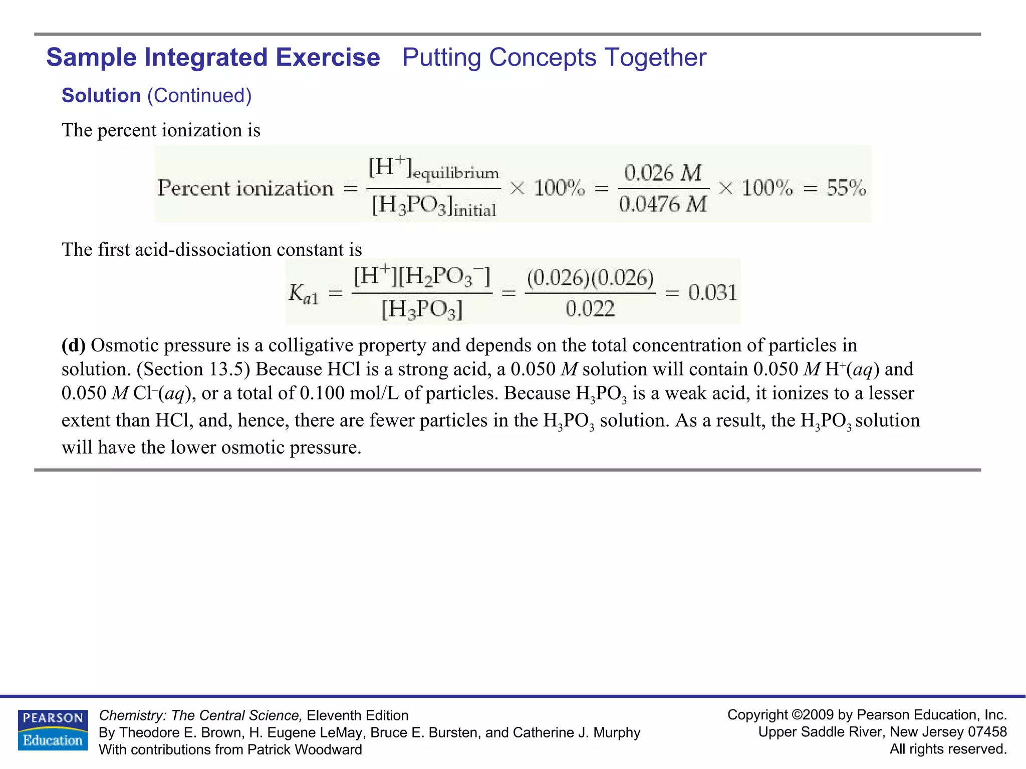 Sample Integrated Exercise  Putting Concepts Together Solution  (Continued) The percent ionization is The first acid-dissociation constant is (d)  Osmotic pressure is a colligative property and depends on the total concentration of particles in solution. (Section 13.5) Because HCl is a strong acid, a 0.050  M  solution will contain 0.050  M  H + ( aq ) and 0.050  M  Cl – ( aq ), or a total of 0.100 mol/L of particles. Because H 3 PO 3  is a weak acid, it ionizes to a lesser extent than HCl, and, hence, there are fewer particles in the H 3 PO 3  solution. As a result, the H 3 PO 3  solution will have the lower osmotic pressure. 