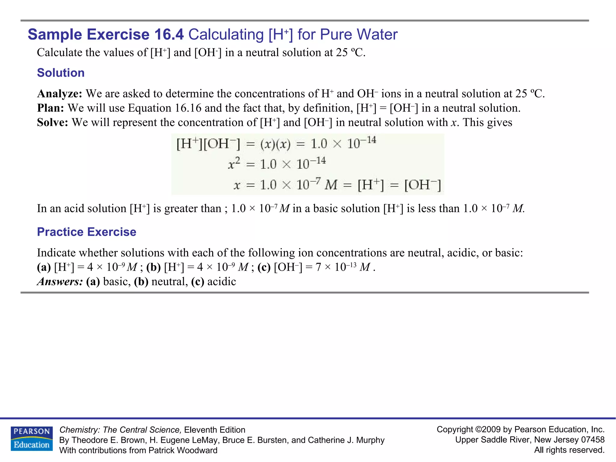 Sample Exercise 16.4  Calculating  [H + ] for Pure Water Calculate the values of [H + ] and [OH - ] in a neutral solution at 25 ºC. Indicate whether solutions with each of the following ion concentrations are neutral, acidic, or basic:  (a)  [H + ] = 4 × 10 –9  M  ;  (b)  [H + ] = 4 × 10 –9   M  ;  (c)  [OH – ] = 7 × 10 –13   M   . Answers:  (a)  basic,  (b)  neutral,  (c)  acidic Practice Exercise Solution Analyze:  We are asked to determine the concentrations of H +  and OH –  ions in a neutral solution at 25 ºC. Plan:  We will use Equation 16.16 and the fact that, by definition, [H + ] = [OH – ] in a neutral solution. Solve:  We will represent the concentration of [H + ] and [OH – ] in neutral solution with  x . This gives In an acid solution [H + ] is greater than ; 1.0 × 10 –7  M  in a basic solution [H + ] is less than 1.0 × 10 –7   M. 