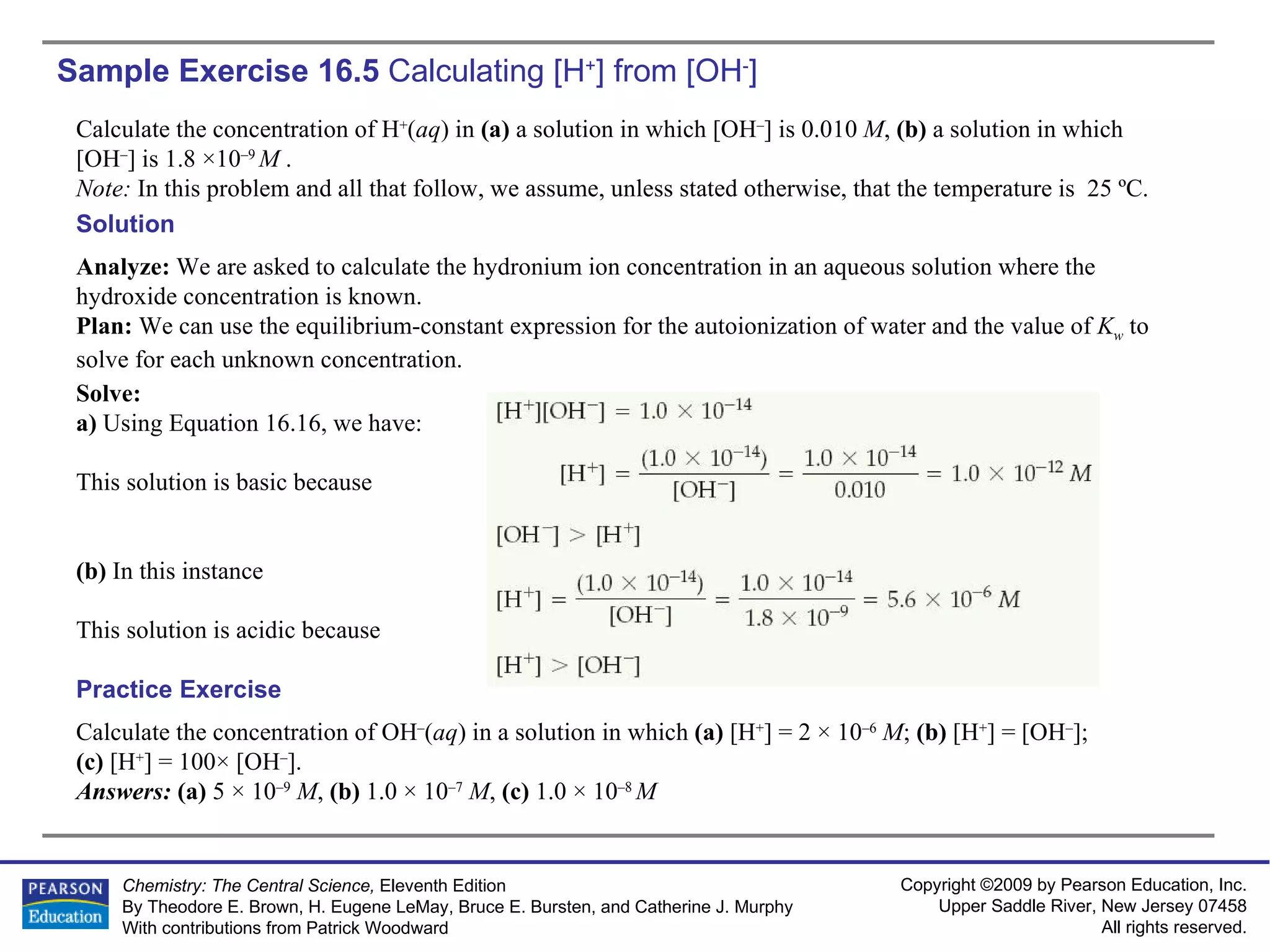 Sample Exercise 16.5  Calculating  [H + ] from [OH - ] Calculate the concentration of H + ( aq ) in  (a)  a solution in which [OH – ] is 0.010  M ,  (b)  a solution in which [OH – ] is 1.8 ×10 –9  M  . Note:  In this problem and all that follow, we assume, unless stated otherwise, that the temperature is  25 ºC. Calculate the concentration of OH – ( aq ) in a solution in which  (a)  [H + ] = 2 × 10 –6   M ;  (b)  [H + ] = [OH – ];  (c)  [H + ] = 100× [OH – ]. Answers:  (a)  5 × 10 –9   M ,  (b)  1.0 × 10 –7   M ,  (c)  1.0 × 10 –8  M Practice Exercise Solution Analyze:  We are asked to calculate the hydronium ion concentration in an aqueous solution where the hydroxide concentration is known. Plan:  We can use the equilibrium-constant expression for the autoionization of water and the value of  K w   to solve for each unknown concentration. Solve: a)  Using Equation 16.16, we have: This solution is basic because (b)  In this instance This solution is acidic because 
