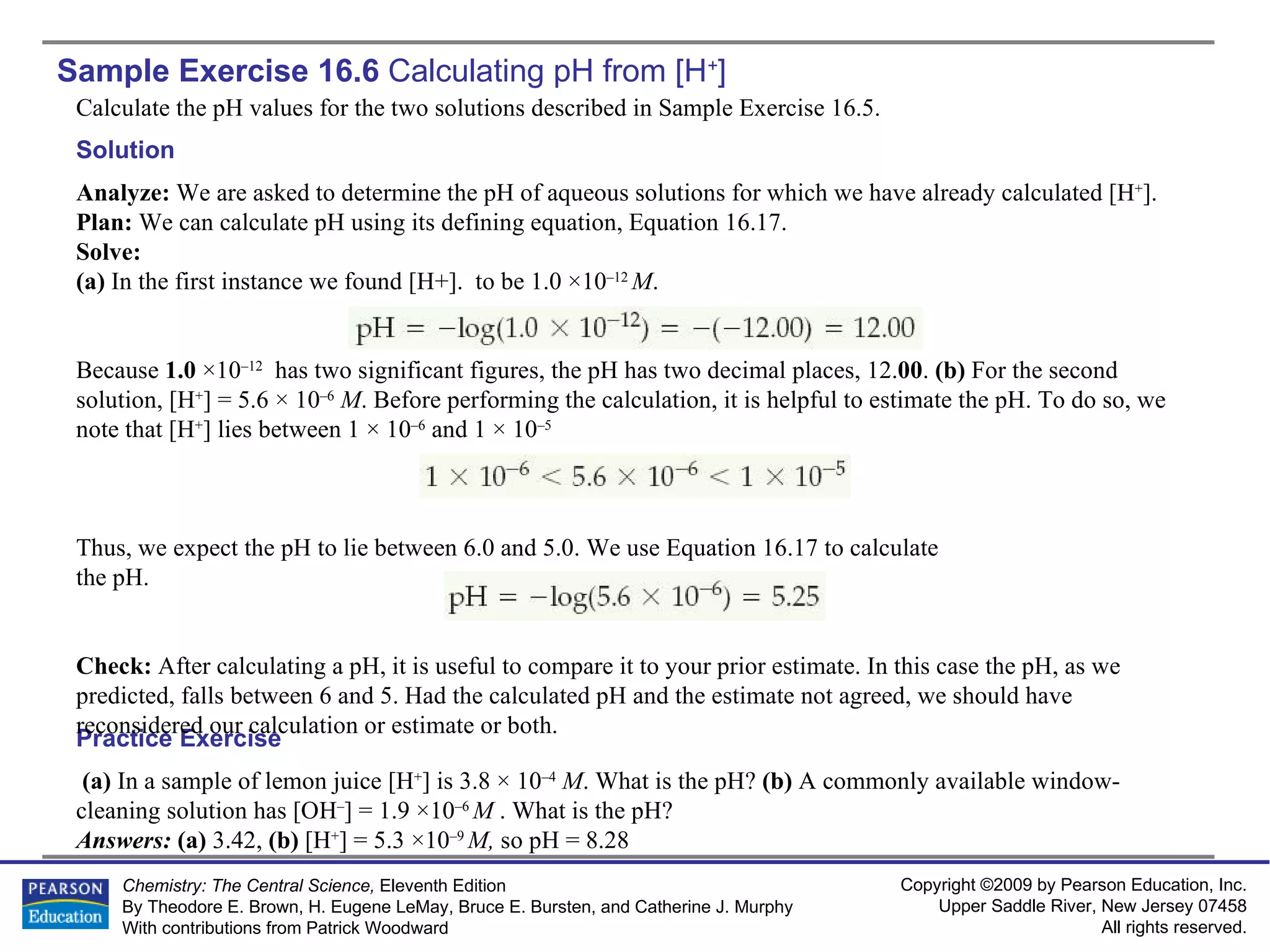 Sample Exercise 16.6  Calculating pH from  [H + ] Calculate the pH values for the two solutions described in Sample Exercise 16.5. (a)  In a sample of lemon juice [H + ] is 3.8 × 10 –4   M . What is the pH?  (b)  A commonly available window- cleaning solution has [OH – ] = 1.9 ×10 –6  M  . What is the pH? Answers:  (a)  3.42,  (b)  [H + ] = 5.3 ×10 –9  M,  so pH = 8.28 Practice Exercise Solution Analyze:  We are asked to determine the pH of aqueous solutions for which we have already calculated [H + ]. Plan:  We can calculate pH using its defining equation, Equation 16.17. Solve: (a)  In the first instance we found [H+].  to be 1.0 ×10 –12  M . Because  1.0  ×10 –12   has two significant figures, the pH has two decimal places, 12. 00 .  (b)  For the second solution, [H + ] = 5.6 × 10 –6   M . Before performing the calculation, it is helpful to estimate the pH. To do so, we note that [H + ] lies between 1 × 10 –6  and 1 × 10 –5   Thus, we expect the pH to lie between 6.0 and 5.0. We use Equation 16.17 to calculate the pH. Check:  After calculating a pH, it is useful to compare it to your prior estimate. In this case the pH, as we predicted, falls between 6 and 5. Had the calculated pH and the estimate not agreed, we should have reconsidered our calculation or estimate or both. 