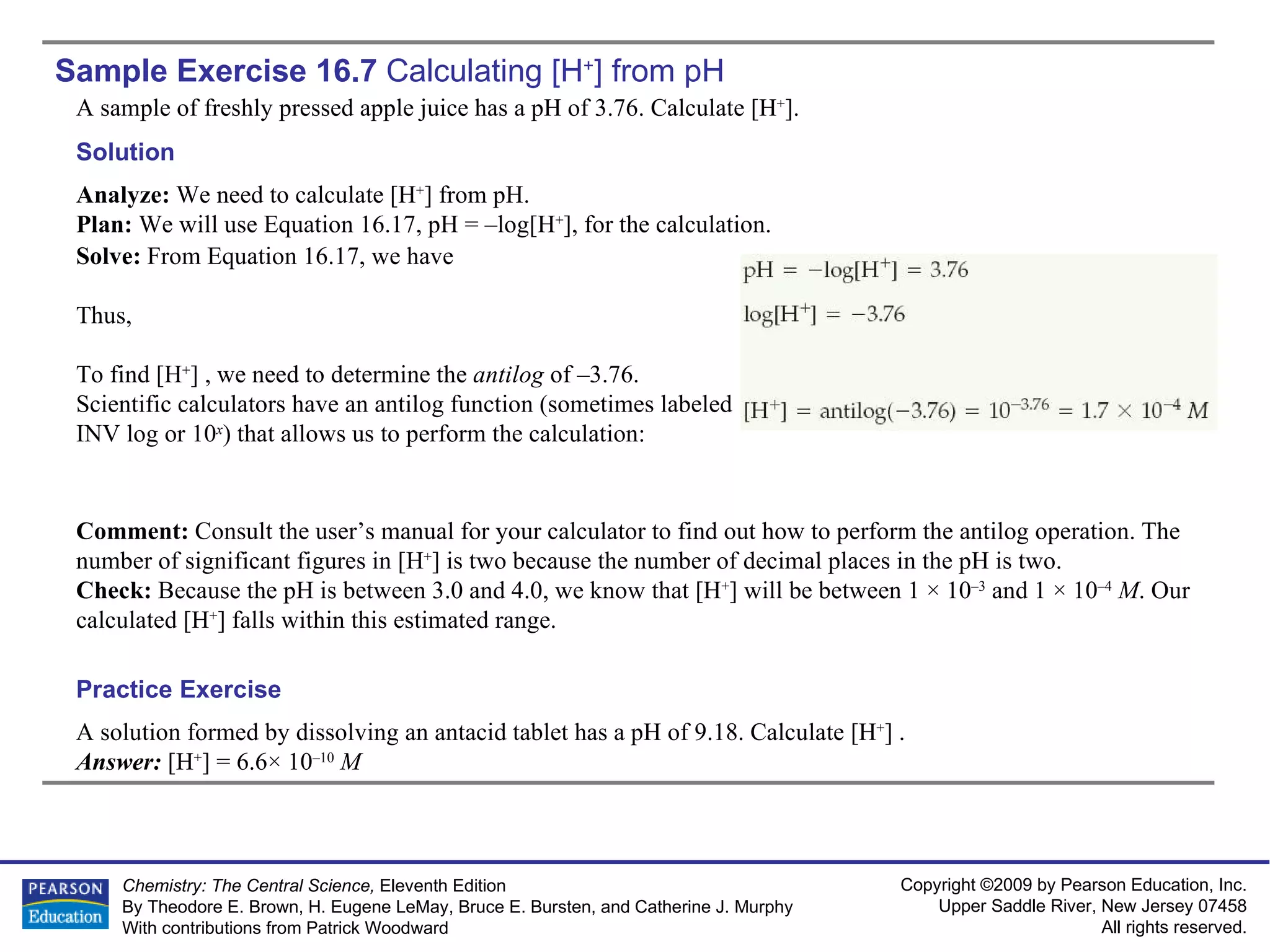 Sample Exercise 16.7  Calculating  [H + ] from pH A sample of freshly pressed apple juice has a pH of 3.76. Calculate [H + ]. A solution formed by dissolving an antacid tablet has a pH of 9.18. Calculate [H + ] . Answer:  [H + ] = 6.6× 10 –10   M Practice Exercise Solution Analyze:  We need to calculate [H + ] from pH. Plan:  We will use Equation 16.17, pH = –log[H + ], for the calculation. Solve:  From Equation 16.17, we have Thus, To find [H + ] , we need to determine the  antilog  of –3.76. Scientific calculators have an antilog function (sometimes labeled INV log or 10 x ) that allows us to perform the calculation: Comment:  Consult the user’s manual for your calculator to find out how to perform the antilog operation. The number of significant figures in [H + ] is two because the number of decimal places in the pH is two. Check:  Because the pH is between 3.0 and 4.0, we know that [H + ] will be between 1 × 10 –3  and 1 × 10 –4   M . Our calculated [H + ] falls within this estimated range. 