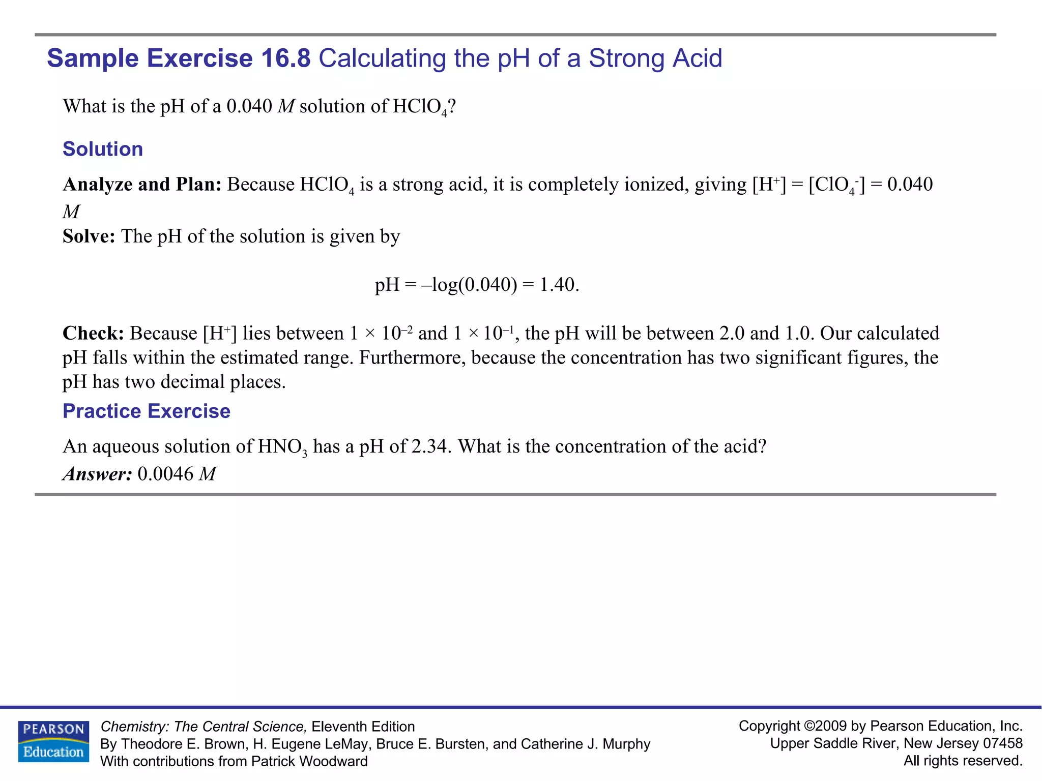Sample Exercise 16.8  Calculating the pH of a Strong Acid What is the pH of a 0.040  M  solution of HClO 4 ? An aqueous solution of HNO 3  has a pH of 2.34. What is the concentration of the acid? Answer:  0.0046  M Practice Exercise Solution Analyze and Plan:  Because HClO 4  is a strong acid, it is completely ionized, giving [H + ] = [ClO 4 - ] = 0.040  M Solve:  The pH of the solution is given by pH = –log(0.040) = 1.40. Check:  Because [H + ] lies between 1 × 10 –2  and 1 ×   10 –1 , the pH will be between 2.0 and 1.0. Our calculated pH falls within the estimated range. Furthermore, because the concentration has two significant figures, the pH has two decimal places. 