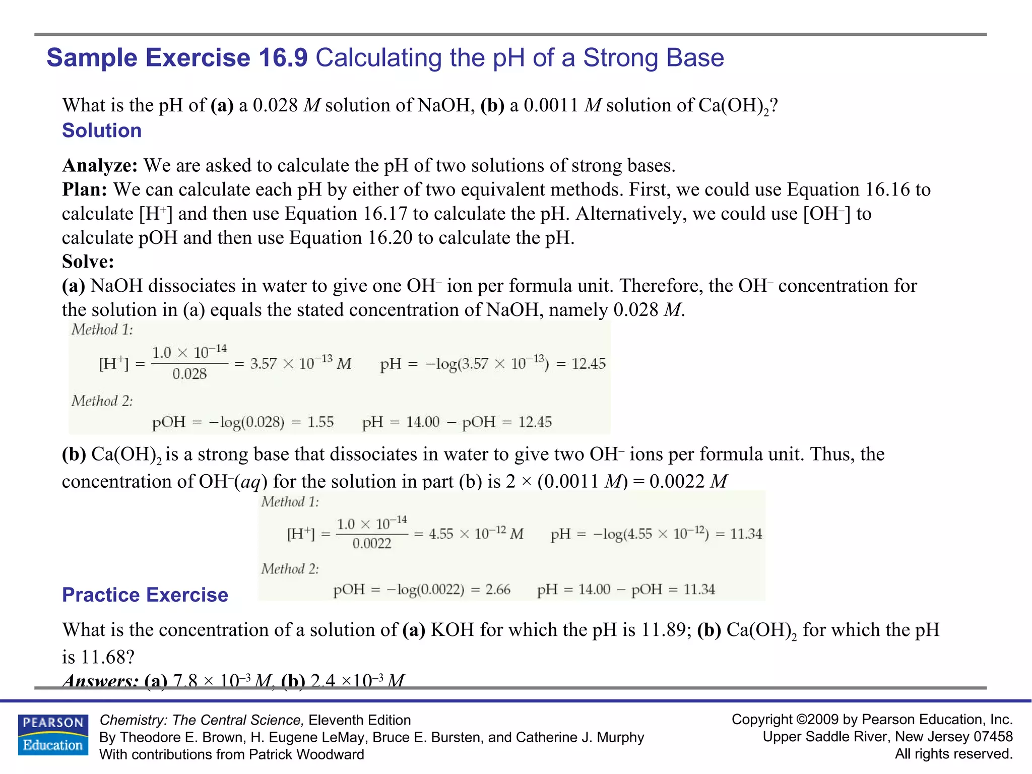 Sample Exercise 16.9  Calculating the pH of a Strong Base What is the pH of  (a)  a 0.028  M  solution of NaOH,  (b)  a 0.0011  M  solution of Ca(OH) 2 ? What is the concentration of a solution of  (a)  KOH for which the pH is 11.89;  (b)  Ca(OH) 2  for which the pH is 11.68? Answers:  (a)  7.8 × 10 –3  M ,  (b)  2.4 ×10 –3  M Practice Exercise Solution Analyze:  We are asked to calculate the pH of two solutions of strong bases. Plan:  We can calculate each pH by either of two equivalent methods. First, we could use Equation 16.16 to calculate [H + ] and then use Equation 16.17 to calculate the pH. Alternatively, we could use [OH – ] to calculate pOH and then use Equation 16.20 to calculate the pH. Solve: (a)  NaOH dissociates in water to give one OH –  ion per formula unit. Therefore, the OH –  concentration for the solution in (a) equals the stated concentration of NaOH, namely 0.028  M . (b)  Ca(OH) 2  is a strong base that dissociates in water to give two OH –  ions per formula unit. Thus, the concentration of OH – ( aq ) for the solution in part (b) is 2 × (0.0011  M ) = 0.0022  M 