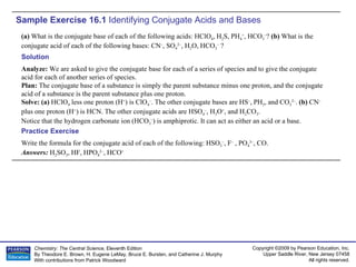 Sample Exercise 16.1  Identifying Conjugate Acids and Bases (a)  What is the conjugate base of each of the following acids: HClO 4 , H 2 S, PH 4 + , HCO 3 – ?  (b)  What is the conjugate acid of each of the following bases: CN – , SO 4 2– , H 2 O, HCO 3 –  ? Write the formula for the conjugate acid of each of the following: HSO 3 – , F –  , PO 4 3– , CO. Answers:  H 2 SO 3 , HF, HPO 4 2– , HCO + Practice Exercise Solution Analyze:  We are asked to give the conjugate base for each of a series of species and to give the conjugate acid for each of another series of species. Plan:  The conjugate base of a substance is simply the parent substance minus one proton, and the conjugate acid of a substance is the parent substance plus one proton. Solve: (a)  HClO 4  less one proton (H + ) is ClO 4 – . The other conjugate bases are HS – , PH 3 , and CO 3 2– .  (b)  CN –  plus one proton (H + ) is HCN. The other conjugate acids are HSO 4 – , H 3 O + , and H 2 CO 3 . Notice that the hydrogen carbonate ion (HCO 3 – ) is amphiprotic. It can act as either an acid or a base. 