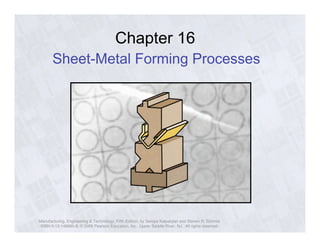 Chapter 16 
Sheet-Metal Forming Processes 
Manufacturing, Engineering & Technology, Fifth Edition, by Serope Kalpakjian and Steven R. Schmid. 
ISBN 0-13-148965-8. © 2006 Pearson Education, Inc., Upper Saddle River, NJ. All rights reserved. 
 