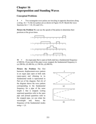 Chapter 16
Superposition and Standing Waves
Conceptual Problems
1 • Two rectangular wave pulses are traveling in opposite directions along
a string. At t = 0, the two pulses are as shown in Figure 16-29. Sketch the wave
functions for t = 1.0, 2.0, and 3.0 s.
Picture the Problem We can use the speeds of the pulses to determine their
positions at the given times.
11 • An organ pipe that is open at both ends has a fundamental frequency
of 400 Hz. If one end of this pipe is now stopped, the fundamental frequency is
(a) 200 Hz, (b) 400 Hz, (c) 546 Hz, (d) 800 Hz.
Picture the Problem The first
harmonic displacement-wave pattern
in an organ pipe open at both ends
(open-open) and vibrating in its
fundamental mode is represented in
Part (a) of the diagram. Part (b) of
the diagram shows the wave pattern
corresponding to the fundamental
frequency for a pipe of the same
length L that is stopped. Letting
unprimed quantities refer to the open
pipe and primed quantities refer to
the stopped pipe, we can relate the
wavelength and, hence, the
frequency of the fundamental modes
using v = fλ.
L
( )
( )
a
b
321
 