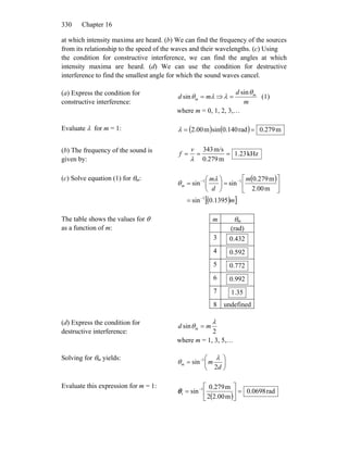 Chapter 16330
at which intensity maxima are heard. (b) We can find the frequency of the sources
from its relationship to the speed of the waves and their wavelengths. (c) Using
the condition for constructive interference, we can find the angles at which
intensity maxima are heard. (d) We can use the condition for destructive
interference to find the smallest angle for which the sound waves cancel.
(a) Express the condition for
constructive interference:
λθ md m =sin ⇒
m
d mθ
λ
sin
= (1)
where m = 0, 1, 2, 3,…
Evaluate λ for m = 1: ( ) ( ) m279.0rad140.0sinm00.2 ==λ
(b) The frequency of the sound is
given by:
kHz23.1
m0.279
m/s343
===
λ
v
f
(c) Solve equation (1) for θm: ( )
( )[ ]m
m
d
m
m
1395.0sin
m00.2
m279.0
sinsin
1
11
−
−−
=
⎥
⎦
⎤
⎢
⎣
⎡
=⎟
⎠
⎞
⎜
⎝
⎛
=
λ
θ
The table shows the values for θ
as a function of m:
m θm
(rad)
3 432.0
4 592.0
5 772.0
6 992.0
7 35.1
8 undefined
(d) Express the condition for
destructive interference: 2
sin
λ
θ md m =
where m = 1, 3, 5,…
Solving for θm yields:
⎟
⎠
⎞
⎜
⎝
⎛
= −
d
mm
2
sin 1 λ
θ
Evaluate this expression for m = 1:
( )
rad0698.0
m2.002
m0.279
sin 1
1 =⎥
⎦
⎤
⎢
⎣
⎡
= −
θ
 
