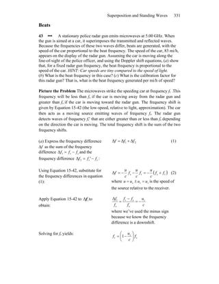 Superposition and Standing Waves 331
Beats
43 ••• A stationary police radar gun emits microwaves at 5.00 GHz. When
the gun is aimed at a car, it superimposes the transmitted and reflected waves.
Because the frequencies of these two waves differ, beats are generated, with the
speed of the car proportional to the beat frequency. The speed of the car, 83 mi/h,
appears on the display of the radar gun. Assuming the car is moving along the
line-of-sight of the police officer, and using the Doppler shift equations, (a) show
that, for a fixed radar gun frequency, the beat frequency is proportional to the
speed of the car. HINT: Car speeds are tiny compared to the speed of light.
(b) What is the beat frequency in this case? (c) What is the calibration factor for
this radar gun? That is, what is the beat frequency generated per mi/h of speed?
Picture the Problem The microwaves strike the speeding car at frequency fr .This
frequency will be less than fs if the car is moving away from the radar gun and
greater than fs if the car is moving toward the radar gun. The frequency shift is
given by Equation 15-42 (the low-speed, relative to light, approximation). The car
then acts as a moving source emitting waves of frequency fr. The radar gun
detects waves of frequency fr′ that are either greater than or less than fr depending
on the direction the car is moving. The total frequency shift is the sum of the two
frequency shifts.
(a) Express the frequency difference
Δf as the sum of the frequency
difference and the
frequency difference
sr1Δ fff −=
rr2Δ f'ff −= :
21 ΔΔΔ fff += (1)
Using Equation 15-42, substitute for
the frequency differences in equation
(1):
( )rsrsΔ ff
c
u
f
c
u
f
c
u
f +−=−−= (2)
where rrs uuuu =±= is the speed of
the source relative to the receiver.
Apply Equation 15-42 to to
obtain:
1Δf
c
u
f
ff
f
f r
s
sr
s
1Δ
−=
−
=
where we’ve used the minus sign
because we know the frequency
difference is a downshift.
Solving for fr yields:
s
r
r 1 f
c
u
f ⎟
⎠
⎞
⎜
⎝
⎛
−=
 