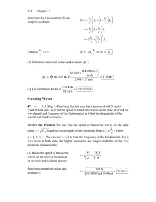 Chapter 16332
Substitute for fr in equation (2) and
simplify to obtain:
s
2
rr
s
rr
s
r
s
r
2
2
1Δ
f
c
u
c
u
f
c
u
c
u
f
c
u
f
c
u
f
⎟
⎠
⎞
⎜
⎝
⎛
+−=
⎟
⎠
⎞
⎜
⎝
⎛
−−=
⎟⎟
⎠
⎞
⎜⎜
⎝
⎛
⎟
⎠
⎞
⎜
⎝
⎛
−+−=
Because 1r
<<
c
u
:
c
u
ff r
s2Δ −≈ ⇒ rΔ uf ∝
(b) Substitute numerical values and evaluate fΔ :
( ) kHz.21
m/s10998.2
mi/h1
s/m4470.0
mi/h38
Hz105.002Δ 8
9
=
×
⎟
⎠
⎞
⎜
⎝
⎛
×
×≈f
(c) The calibration factor is Hz/mi/h15
mi/h83
kHz1.24
= .
Standing Waves
47 • A 5.00-g, 1.40-m long flexible wire has a tension of 968 N and is
fixed at both ends. (a) Find the speed of transverse waves on the wire. (b) Find the
wavelength and frequency of the fundamental. (c) Find the frequencies of the
second and third harmonics.
Picture the Problem We can find the speed of transverse waves on the wire
using μTFv = and the wavelengths of any harmonic from
2
n
nL
λ
= , where
n = 1, 2, 3, … We can use v = fλ to find the frequency of the fundamental. For a
wire fixed at both ends, the higher harmonics are integer multiples of the first
harmonic (fundamental).
(a) Relate the speed of transverse
waves on the wire to the tension
in the wire and its linear density:
m
LFF
v TT
==
μ
Substitute numerical values and
evaluate v: ( ) ( )
m/s521
m1.40kg0.00500
N968
==v
 