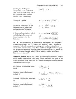 Superposition and Standing Waves 333
(b) Using the standing-wave
condition for a wire fixed at both
ends, relate the length of the wire to
the wavelength of the harmonic
mode in which it is vibrating:
...3,2,1,,
2
== nnL nλ
Solving for λ1 yields: ( ) m2.80m40.1221 === Lλ
Express the frequency of the first
harmonic in terms of the speed
and wavelength of the waves:
Hz861
m2.80
m/s215
1
1 ===
λ
v
f
(c) Because, for a wire fixed at both
ends, the higher harmonics are
integer multiples of the first
harmonic:
( ) Hz372Hz18622 12 === ff
and
( ) Hz585Hz18633 13 === ff
51 •• The wave function y(x,t) for a certain standing wave on a string fixed
at both ends is given by y(x,t) = 4.20sin(0.200x )cos(300t), where y and x are in
centimeters and t is in seconds. (a) A standing wave can be considered as the
superposition of two traveling waves. What are the wavelength and frequency of
the two traveling waves that make up the specified standing wave? (b) What is the
speed of these waves on this string? (c) If the string is vibrating in its fourth
harmonic, how long is it?
Picture the Problem We can find λ and f by comparing the given wave function
to the general wave function for a string fixed at both ends. The speed of the
waves can then be found from v = fλ. We can find the length of the string from its
fourth harmonic wavelength.
(a) Using the wave function, relate k
and λ: λ
π2
=k ⇒
k
π
λ
2
=
Substitute numerical values and
evaluate λ:
cm4.31cm10
cm200.0
2
1
=== −
π
π
λ
Using the wave function, relate f and
ω:
fπω 2= ⇒
π
ω
2
=f
Substitute numerical values and
evaluate f:
Hz7.47
2
s300 1
==
−
π
f
 