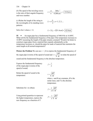 Chapter 16334
(b) The speed of the traveling waves
is the ratio of their angular frequency
and wave number:
m/s0.15
cm200.0
s300
1
1
=== −
−
k
v
ω
(c) Relate the length of the string to
the wavelengths of its standing-wave
patterns:
...3,2,1,,
2
== nnL nλ
Solve for L when n = 4: ( ) cm62.8cm31.422 4 === λL
55 •• An organ pipe has a fundamental frequency of 440.0 Hz at 16.00ºC.
What will be the fundamental frequency of the pipe if the temperature increases to
32.00ºC (assuming the length of the pipe remains constant)? Would it be better to
construct organ pipes from a material that expands substantially as the
temperature increases or, should the pipes be made of material that maintains the
same length at all normal temperatures?
Picture the Problem We can use v = fλ to express the fundamental frequency of
the organ pipe in terms of the speed of sound and
M
RT
v
γ
= to relate the speed of
sound and the fundamental frequency to the absolute temperature.
Express the fundamental frequency
of the organ pipe in terms of the
speed of sound:
λ
v
f =
Relate the speed of sound to the
temperature: M
RT
v
γ
=
where γ and R are constants, M is the
molar mass, and T is the absolute
temperature.
Substitute for v to obtain:
M
RT
f
γ
λ
1
=
Using primed quantities to represent
the higher temperature, express the
new frequency as a function of T:
M
RT'
'
f'
γ
λ
1
=
 