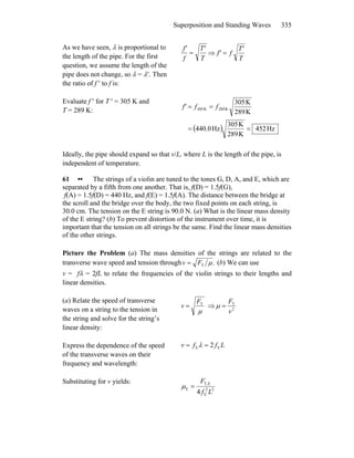 Superposition and Standing Waves 335
As we have seen, λ is proportional to
the length of the pipe. For the first
question, we assume the length of the
pipe does not change, so λ = λ′. Then
the ratio of f ′ to f is:
T
T'
f
f'
= ⇒
T
T'
ff' =
Evaluate f ′ for T ′ = 305 K and
T = 289 K:
( ) Hz452
K289
K305
Hz0.440
K289
K305
K289K305
==
== fff'
Ideally, the pipe should expand so that v/L, where L is the length of the pipe, is
independent of temperature.
61 •• The strings of a violin are tuned to the tones G, D, A, and E, which are
separated by a fifth from one another. That is, f(D) = 1.5f(G),
f(A) = 1.5f(D) = 440 Hz, and f(E) = 1.5f(A). The distance between the bridge at
the scroll and the bridge over the body, the two fixed points on each string, is
30.0 cm. The tension on the E string is 90.0 N. (a) What is the linear mass density
of the E string? (b) To prevent distortion of the instrument over time, it is
important that the tension on all strings be the same. Find the linear mass densities
of the other strings.
Picture the Problem (a) The mass densities of the strings are related to the
transverse wave speed and tension through .T μFv = (b) We can use
v = fλ = 2fL to relate the frequencies of the violin strings to their lengths and
linear densities.
(a) Relate the speed of transverse
waves on a string to the tension in
the string and solve for the string’s
linear density:
μ
TF
v = ⇒ 2
T
v
F
=μ
Express the dependence of the speed
of the transverse waves on their
frequency and wavelength:
Lffv EE 2== λ
Substituting for v yields:
22
E
ET,
E
4 Lf
F
=μ
 