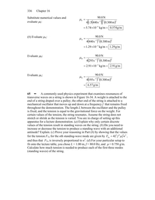 Chapter 16336
Substitute numerical values and
evaluate μE: ( )[ ] ( )
g/m0.574kg/m1074.5
m300.0s4405.14
N0.90
4
221
E
=×=
=
−
−
μ
(b) Evaluate μA:
( ) ( )
g/m29.1kg/m1029.1
m300.0s4404
N0.90
3
221
A
=×=
=
−
−
μ
Evaluate μD:
( ) ( )
g/m91.2kg/m1091.2
m300.0s2934
N0.90
3
221
D
=×=
=
−
−
μ
Evaluate μG:
( ) ( )
g/m57.6
m300.0s1954
N0.90
221G
=
=
−
μ
65 •• A commonly used physics experiment that examines resonances of
transverse waves on a string is shown in Figure 16-34. A weight is attached to the
end of a string draped over a pulley; the other end of the string is attached to a
mechanical oscillator that moves up and down at a frequency f that remains fixed
throughout the demonstration. The length L between the oscillator and the pulley
is fixed, and the tension is equal to the gravitational force on the weight. For
certain values of the tension, the string resonates. Assume the string does not
stretch or shrink as the tension is varied. You are in charge of setting up this
apparatus for a lecture demonstration. (a) Explain why only certain discrete
values of the tension result in standing waves on the string. (b) Do you need to
increase or decrease the tension to produce a standing wave with an additional
antinode? Explain. (c) Prove your reasoning in Part (b) by showing that the values
for the tension FTn for the nth standing-wave mode are given by FTn = 4L2
f 2
μ n2
,
and thus that FTn is inversely proportional to n2
. (d) For your particular setup to
fit onto the lecture table, you chose L = 1.00 m, f = 80.0 Hz, and μ = 0.750 g/m.
Calculate how much tension is needed to produce each of the first three modes
(standing waves) of the string.
 
