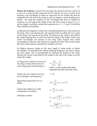 Superposition and Standing Waves 337
Picture the Problem (c) and (d) We can equate the expression for the velocity of
a wave on a string and the expression for the velocity of a wave in terms of its
frequency and wavelength to obtain an expression for the weight that must be
suspended from the end of the string in order to produce a given standing wave
pattern. By using the condition on the wavelength that must be satisfied at
resonance, we can express the weight on the end of the string in terms of μ, f, L,
and an integer n and then evaluate this expression for n = 1, 2, and 3 for the first
three standing wave patterns.
(a) Because the frequency is fixed, the wavelength depends only on the tension on
the string. This is true because the only parameter that can affect the wave speed
on the string is the tension on the string. The tension on the string is provided by
the weight hanging from its end. Given that the length of the string is fixed, only
certain wavelengths can resonate on the string. Thus, because only certain
wavelengths are allowed, only certain wave speeds will work. This, in turn, means
that only certain tensions, and therefore weights, will work.
(b) Higher frequency modes on the same length of string results in shorter
wavelengths. To accomplish this without changing frequency, you need to reduce
the wave speed. This is accomplished by reducing the tension in the string.
Because the tension is provided by the weight on the end of the string, you must
reduce the weight.
(c) Express the velocity of a wave on
the string in terms of the tension FT
in the string and its linear density μ:
μμ
wF
v == T
where w is the weight of the object
suspended from the end of the string.
Express the wave speed in terms of
its wavelength λ and frequency f:
λfv =
Equate these expressions for v to
obtain:
μ
λ
w
f = ⇒ 22
λμ fw =
Express the condition on λ that
corresponds to resonance:
...3,2,1,,
2
== n
n
L
λ
Substitute to obtain:
...3,2,1,,
2
2
2
=⎟
⎠
⎞
⎜
⎝
⎛
= n
n
L
fwn μ
or
...3,2,1,,
4
2
22
== n
n
Lf
wn
μ
 