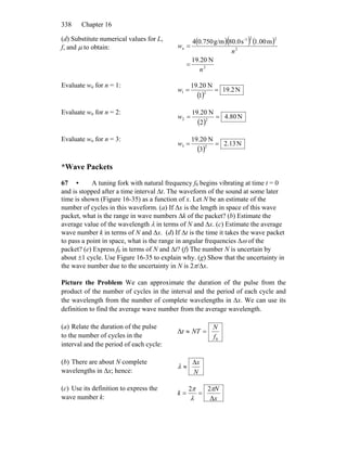 Chapter 16338
(d) Substitute numerical values for L,
f, and μ to obtain:
( )( ) ( )
2
2
22-1
N20.19
m00.1s0.80g/m750.04
n
n
wn
=
=
Evaluate wn for n = 1:
( )
N2.19
1
N20.19
21 ==w
Evaluate wn for n = 2:
( )
N80.4
2
N20.19
22 ==w
Evaluate wn for n = 3:
( )
N13.2
3
N20.19
23 ==w
*Wave Packets
67 • A tuning fork with natural frequency f0 begins vibrating at time t = 0
and is stopped after a time interval Δt. The waveform of the sound at some later
time is shown (Figure 16-35) as a function of x. Let N be an estimate of the
number of cycles in this waveform. (a) If Δx is the length in space of this wave
packet, what is the range in wave numbers Δk of the packet? (b) Estimate the
average value of the wavelength λ in terms of N and Δx. (c) Estimate the average
wave number k in terms of N and Δx. (d) If Δt is the time it takes the wave packet
to pass a point in space, what is the range in angular frequencies Δω of the
packet? (e) Express f0 in terms of N and Δt? (f) The number N is uncertain by
about ±1 cycle. Use Figure 16-35 to explain why. (g) Show that the uncertainty in
the wave number due to the uncertainty in N is 2π/Δx.
Picture the Problem We can approximate the duration of the pulse from the
product of the number of cycles in the interval and the period of each cycle and
the wavelength from the number of complete wavelengths in Δx. We can use its
definition to find the average wave number from the average wavelength.
(a) Relate the duration of the pulse
to the number of cycles in the
interval and the period of each cycle:
0
Δ
f
N
NTt =≈
(b) There are about N complete
wavelengths in Δx; hence: N
xΔ
≈λ
(c) Use its definition to express the
wave number k: x
N
k
Δ
22 π
λ
π
==
 