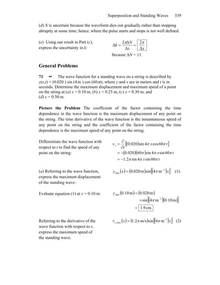 Superposition and Standing Waves 339
(d) N is uncertain because the waveform dies out gradually rather than stopping
abruptly at some time; hence, where the pulse starts and stops is not well defined.
(e) Using our result in Part (c),
express the uncertainty in k: xx
N
k
Δ
2
Δ
Δ2
Δ
ππ
==
because ΔN = ±1.
General Problems
71 •• The wave function for a standing wave on a string is described by
y(x,t) = (0.020 ) sin (4πx ) cos (60πt), where y and x are in meters and t is in
seconds. Determine the maximum displacement and maximum speed of a point
on the string at (a) x = 0.10 m, (b) x = 0.25 m, (c) x = 0.30 m, and
(d) x = 0.50 m.
Picture the Problem The coefficient of the factor containing the time
dependence in the wave function is the maximum displacement of any point on
the string. The time derivative of the wave function is the instantaneous speed of
any point on the string and the coefficient of the factor containing the time
dependence is the maximum speed of any point on the string.
Differentiate the wave function with
respect to t to find the speed of any
point on the string:
( )[ ]
( )( )
tx
tx
tx
t
vy
πππ
πππ
ππ
60sin4sin2.1
60sin4sin60020.0
60cos4sin020.0
−=
−=
∂
∂
=
(a) Referring to the wave function,
express the maximum displacement
of the standing wave:
( ) ( ) ( )[ ]xxy 1
max m4sinm020.0 −
= π (1)
Evaluate equation (1) at x = 0.10 m: ( ) ( )
( )( )[ ]
cm9.1
m10.0m4sin
m020.0m10.0
1
max
=
×
=
−
π
y
Referring to the derivative of the
wave function with respect to t,
express the maximum speed of
the standing wave:
( ) ( ) ( )[ ]xxvy
1
max, m4sinm/s2.1 −
= ππ (2)
 