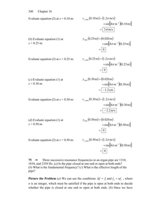 Chapter 16340
Evaluate equation (2) at x = 0.10 m: ( ) ( )
( )( )[ ]
m/s6.3
m10.0m4sin
m/s2.1m10.0
1
max,
=
×
=
−
π
πyv
(b) Evaluate equation (1) at
x = 0.25 m:
( ) ( )
( )( )[ ]
0
m25.0m4sin
m020.0m25.0
1
max
=
×
=
−
π
y
Evaluate equation (2) at x = 0.25 m: ( ) ( )
( )( )[ ]
0
m25.0m4sin
m/s2.1m25.0
1
max,
=
×
=
−
π
πyv
(c) Evaluate equation (1) at
x = 0.30 m:
( ) ( )
( )( )[ ]
cm2.1
m30.0m4sin
m020.0m30.0
1
max
−=
×
=
−
π
y
Evaluate equation (2) at x = 0.30 m: ( ) ( )
( )( )[ ]
m/s2.2
m30.0m4sin
m/s2.1m30.0
1
max,
−=
×
=
−
π
πyv
(d) Evaluate equation (1) at
x = 0.50 m:
( ) ( )
( )( )[ ]
0
m50.0m4sin
m020.0m50.0
1
max
=
×
=
−
π
y
Evaluate equation (2) at x = 0.50 m: ( ) ( )
( )( )[ ]
0
m50.0m4sin
m/s2.1m50.0
1
max,
=
×
=
−
π
πyv
75 •• Three successive resonance frequencies in an organ pipe are 1310,
1834, and 2358 Hz. (a) Is the pipe closed at one end or open at both ends?
(b) What is the fundamental frequency? (c) What is the effective length of the
pipe?
Picture the Problem (a) We can use the conditions 1ff =Δ and , where
n is an integer, which must be satisfied if the pipe is open at both ends to decide
whether the pipe is closed at one end or open at both ends. (b) Once we have
1nffn =
 