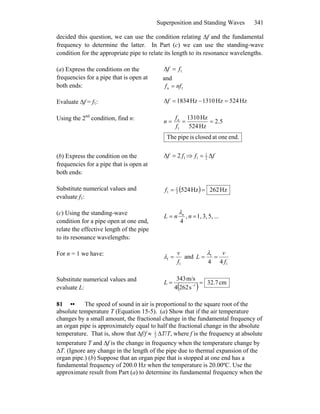 Superposition and Standing Waves 341
decided this question, we can use the condition relating Δf and the fundamental
frequency to determine the latter. In Part (c) we can use the standing-wave
condition for the appropriate pipe to relate its length to its resonance wavelengths.
(a) Express the conditions on the
frequencies for a pipe that is open at
both ends:
1ff =Δ
and
1nffn =
Evaluate Δf = f1: Hz524Hz1310Hz8341 =−=Δf
Using the 2nd
condition, find n: 5.2
Hz524
Hz1310
1
===
f
f
n n
end.oneatclosedispipeThe
(b) Express the condition on the
frequencies for a pipe that is open at
both ends:
12 ff =Δ ⇒ ff Δ2
1
1 =
Substitute numerical values and
evaluate f1:
( ) Hz262Hz5242
1
1 ==f
(c) Using the standing-wave
condition for a pipe open at one end,
relate the effective length of the pipe
to its resonance wavelengths:
...5,3,1,,
4
== nnL nλ
For n = 1 we have:
1
1
f
v
=λ and
1
1
44 f
v
L ==
λ
Substitute numerical values and
evaluate L: ( ) cm32.7
s2624
m/s343
1
== −
L
81 •• The speed of sound in air is proportional to the square root of the
absolute temperature T (Equation 15-5). (a) Show that if the air temperature
changes by a small amount, the fractional change in the fundamental frequency of
an organ pipe is approximately equal to half the fractional change in the absolute
temperature. That is, show that Δf/f ≈ 1
2
ΔT/T, where f is the frequency at absolute
temperature T and Δf is the change in frequency when the temperature change by
ΔT. (Ignore any change in the length of the pipe due to thermal expansion of the
organ pipe.) (b) Suppose that an organ pipe that is stopped at one end has a
fundamental frequency of 200.0 Hz when the temperature is 20.00ºC. Use the
approximate result from Part (a) to determine its fundamental frequency when the
 