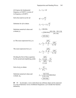 Superposition and Standing Waves 343
(b) Express the fundamental
frequency at 30.00°C in terms of
its frequency at 20.00°C:
fff Δ+= 2030
Solve the result in (a) for Δf:
T
T
ff
Δ
Δ 2
1
=
Substitute for Δf to obtain:
T
T
fff
Δ
202
1
2030 +=
Substitute numerical values and
evaluate f30:
( )
Hz4.203
K293.15
K293.15K15.033
Hz0.200
Hz0.200
2
1
30
=
−
+
=f
(c) The exact expression for f30 is:
M
RTM
RT
v
f 2
30
30
30
30
λ
γ
λ
γ
λ
===
The exact expression for f20 is:
M
RTM
RT
v
f 2
20
20
20
20
λ
γ
λ
γ
λ
===
Dividing the first of these equations
by the second and simplifying yields:
20
30
2
20
2
30
20
30
T
T
M
RT
M
RT
f
f
==
λ
γ
λ
γ
Solve for to obtain:30f
20
20
30
30 f
T
T
f =
Substitute numerical values and
evaluate :30f
( )
Hz4.203
Hz0.200
K15.293
K15.303
30
=
=f
85 ••• In principle, a wave with almost any arbitrary shape can be expressed
as a sum of harmonic waves of different frequencies. (a) Consider the function
defined by
 