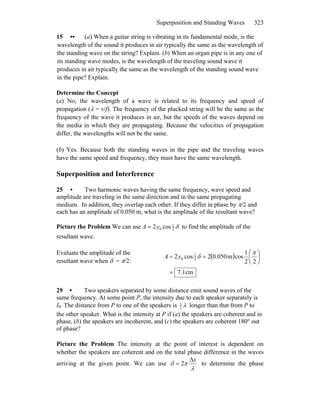 Superposition and Standing Waves 323
15 •• (a) When a guitar string is vibrating in its fundamental mode, is the
wavelength of the sound it produces in air typically the same as the wavelength of
the standing wave on the string? Explain. (b) When an organ pipe is in any one of
its standing wave modes, is the wavelength of the traveling sound wave it
produces in air typically the same as the wavelength of the standing sound wave
in the pipe? Explain.
Determine the Concept
(a) No; the wavelength of a wave is related to its frequency and speed of
propagation (λ = v/f). The frequency of the plucked string will be the same as the
frequency of the wave it produces in air, but the speeds of the waves depend on
the media in which they are propagating. Because the velocities of propagation
differ, the wavelengths will not be the same.
(b) Yes. Because both the standing waves in the pipe and the traveling waves
have the same speed and frequency, they must have the same wavelength.
Superposition and Interference
25 • Two harmonic waves having the same frequency, wave speed and
amplitude are traveling in the same direction and in the same propagating
medium. In addition, they overlap each other. If they differ in phase by π/2 and
each has an amplitude of 0.050 m, what is the amplitude of the resultant wave?
Picture the Problem We can use δ2
1
0 cos2yA = to find the amplitude of the
resultant wave.
Evaluate the amplitude of the
resultant wave when δ = π/2:
( )
cm1.7
22
1
cosm050.02cos2 2
1
0
=
⎟
⎠
⎞
⎜
⎝
⎛
==
π
δyA
29 • Two speakers separated by some distance emit sound waves of the
same frequency. At some point P, the intensity due to each speaker separately is
I0. The distance from P to one of the speakers is 1
2
λ longer than that from P to
the other speaker. What is the intensity at P if (a) the speakers are coherent and in
phase, (b) the speakers are incoherent, and (c) the speakers are coherent 180° out
of phase?
Picture the Problem The intensity at the point of interest is dependent on
whether the speakers are coherent and on the total phase difference in the waves
arriving at the given point. We can use
λ
πδ
xΔ
= 2 to determine the phase
 