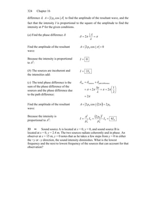 Chapter 16324
difference δ, δ2
1
0 cos2pA = to find the amplitude of the resultant wave, and the
fact that the intensity I is proportional to the square of the amplitude to find the
intensity at P for the given conditions.
(a) Find the phase difference δ:
π
λ
λ
πδ == 2
1
2
Find the amplitude of the resultant
wave:
0cos2 2
1
0 == πpA
Because the intensity is proportional
to A2
:
0=I
(b) The sources are incoherent and
the intensities add:
02II =
(c) The total phase difference is the
sum of the phase difference of the
sources and the phase difference due
to the path difference:
π
ππ
λ
ππ
δδδ
2
2
1
22
differencepathsourcestot
=
⎟
⎠
⎞
⎜
⎝
⎛
+=
Δ
+=
+=
x
Find the amplitude of the resultant
wave:
( ) 02
1
0 22cos2 ppA == π
Because the intensity is
proportional to A2
:
( )
002
0
2
0
02
0
2
4
2
II
p
p
I
p
A
I ===
33 •• Sound source A is located at x = 0, y = 0, and sound source B is
located at x = 0, y = 2.4 m. The two sources radiate coherently and in phase. An
observer at x = 15 m, y = 0 notes that as he takes a few steps from y = 0 in either
the +y or −y direction, the sound intensity diminishes. What is the lowest
frequency and the next to lowest frequency of the sources that can account for that
observation?
 
