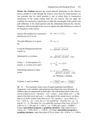 Superposition and Standing Waves 325
Picture the Problem Because the sound intensity diminishes as the observer
moves, parallel to a line through the sources, away from his initial position, we
can conclude that his initial position is one at which there is constructive
interference of the sound coming from the two sources. We can apply the
condition for constructive interference to relate the wavelength of the sound to the
path difference at his initial position and the relationship between the velocity,
frequency, and wavelength of the waves to express this path difference in terms of
the frequency of the sources.
Express the condition for constructive
interference at (15 m, 0):
...,3,2,1, ==Δ nnr λ (1)
The path difference Δr is given
by:
AB rrr −=Δ
Using the Pythagorean theorem,
express rB:
( ) ( )22
B m2.4m51 +=r
Substitute for rB to obtain: ( ) ( ) m15m2.4m15Δ
22
−+=r
Using v = fλ and equation (1),
express fn in terms of Δr and n:
,...3,2,1,
Δ
== n
r
v
nfn
Substituting numerical values
yields: ( ) ( )
( ) ( )nn
nfn
kHz2kHz798.1
m15m2.4m51
m/s343
22
==
−+
=
Evaluate f1 and f2 to obtain: kHz21 =f and kHz42 =f
35 •• Two harmonic water waves of equal amplitudes but different
frequencies, wave numbers, and speeds are traveling in the same direction. In
addition, they are superposed on each other. The total displacement of the wave
can be written as y(x,t) = A[cos(k1x – ω1t) + cos(k2x – ω2t)], where ω1/k1 = v1 (the
speed of the first wave) and ω2/k2 = v2 (the speed of the second wave). (a) Show
that y(x,t) can be written in the form y(x,t) = Y(x, t)cos(kavx – ωavt), where ωav =
(ω1 + ω2)/2, kav = (k1 + k2)/2, Y(x, t) = 2A cos[(Δk/2)x – (Δω/2)t], Δω = ω1 – ω2,
and Δk = k1 – k2. The factor Y(x, t) is called the envelope of the wave. (b) Let A =
1.00 cm, ω1 = 1.00 rad/s, k1 = 1.00 m–1
, ω2 = 0.900 rad/s, and k2 = 0.800m–1
.
Using a spreadsheet program or graphing calculator, make a plot of y(x,t)
versus x at t = 0.00 s for 0 < x < 5.00 m. (c) Using a spreadsheet program or
graphing calculator, make three plots of Y(x,t) versus x for −5.00 m < x < 5.00 m
 