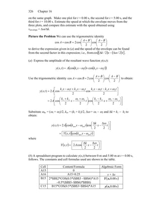 Chapter 16326
on the same graph. Make one plot for t = 0.00 s, the second for t = 5.00 s, and the
third for t = 10.00 s. Estimate the speed at which the envelope moves from the
three plots, and compare this estimate with the speed obtained using
venvelope = Δω/Δk.
Picture the Problem We can use the trigonometric identity
⎟
⎠
⎞
⎜
⎝
⎛ −
⎟
⎠
⎞
⎜
⎝
⎛ +
=+
2
cos
2
cos2coscos
BABA
BA
to derive the expression given in (a) and the speed of the envelope can be found
from the second factor in this expression; i.e., from ( ) ( )[ ]txk 2/2/cos ωΔ−Δ .
(a) Express the amplitude of the resultant wave function y(x,t):
( )( ( ))txktxkAtxy 2211 coscos),( ωω −+−=
Use the trigonometric identity ⎟
⎠
⎞
⎜
⎝
⎛ −
⎟
⎠
⎞
⎜
⎝
⎛ +
=+
2
cos
2
cos2coscos
BABA
BA to obtain:
⎥
⎦
⎤
⎟
⎠
⎞
⎜
⎝
⎛ −
+
−
⎢
⎣
⎡
⎟
⎠
⎞
⎜
⎝
⎛ +
−
+
=
⎥
⎦
⎤+−−
⎢
⎣
⎡ −+−
=
tx
kk
tx
kk
A
txktxktxktxk
Ax,ty
22
cos
22
cos2
2
cos
2
cos2)(
12212121
22112211
ωωωω
ωωωω
Substitute ωav = (ω1 + ω2)/2, kav = (k1 + k2)/2, Δω = ω1 − ω2 and Δk = k1 − k2 to
obtain:
( )[
( ) ( )[ txktxY
tx
k
txkAx,ty
aveave
aveave
cos,
2
Δ
2
Δ
coscos2)(
ω
ω
ω
−=
⎥
⎦
⎤
⎟
⎠
⎞
⎜
⎝
⎛
−−=
where
( ) ⎟
⎠
⎞
⎜
⎝
⎛
−= tx
k
AtxY
2
Δ
2
Δ
cos2,
ω
(b) A spreadsheet program to calculate y(x,t) between 0 m and 5.00 m at t = 0.00 s,
follows. The constants and cell formulas used are shown in the table.
Cell Content/Formula Algebraic Form
A15 0
A16 A15+0.25 x + Δx
B15 2*$B$2*COS(0.5*($B$3 −$B$4)*A15
−0.5*($B$5−$B$6)*$B$8)
( )s00.0x,Y
C15 B15*COS(0.5*($B$3+$B$4)*A15 ( )s00.0x,y
 